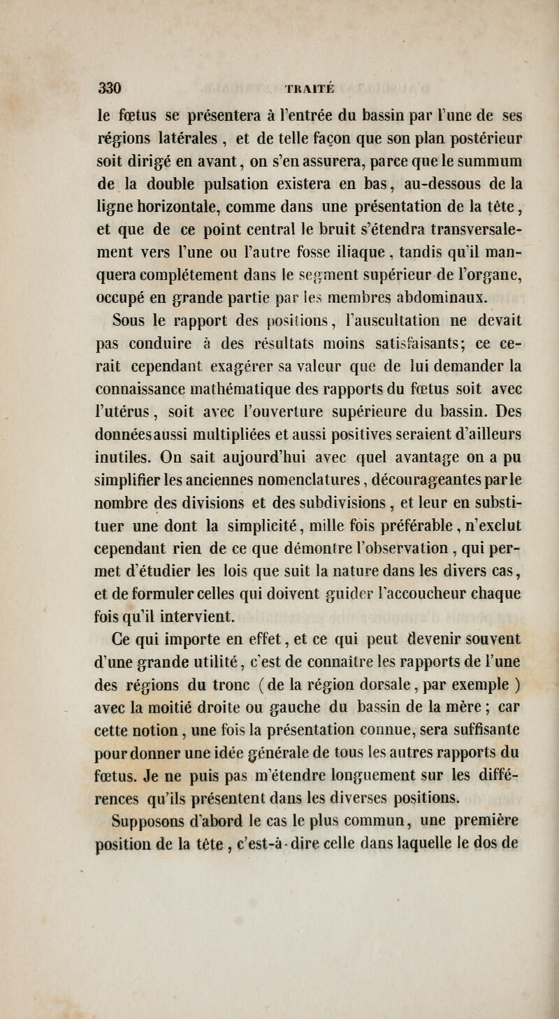 le fœtus se présentera à l'entrée du bassin par l'une de ses régions latérales , et de telle façon que son plan postérieur soit dirigé en avant, on s'en assurera, parce que le summum de la double pulsation existera en bas, au-dessous de la ligne horizontale, comme dans une présentation de la tête, et que de ce point central le bruit s'étendra transversale- ment vers l'une ou l'autre fosse iliaque, tandis qu'il man- quera complètement dans le segment supérieur de l'organe, occupé en grande partie par ies membres abdominaux. Sous le rapport des positions, l'auscultation ne devait pas conduire à des résultats moins satisfaisants; ce ce- rait cependant exagérer sa valeur que de lui demander la connaissance mathématique des rapports du fœtus soit avec l'utérus, soit avec l'ouverture supérieure du bassin. Des données aussi multipliées et aussi positives seraient d'ailleurs inutiles. On sait aujourd'hui avec quel avantage on a pu simplifier les anciennes nomenclatures, décourageantes par le nombre des divisions et des subdivisions, et leur en substi- tuer une dont la simplicité, mille fois préférable, n'exclut cependant rien de ce que démontre l'observation , qui per- met d'étudier les lois que suit la nature dans les divers cas, et de formuler celles qui doivent guider Taccoucheur chaque fois qu'il intervient. Ce qui importe en effet, et ce qui peut devenir souvent d'une grande utilité, c'est de connaître les rapports de l'une des régions du tronc ( de la région dorsale, par exemple ) avec la moitié droite ou gauche du bassin de la mère ; car cette notion, une fois la présentation connue, sera suffisante pour donner une idée générale de tous les autres rapports du fœtus. Je ne puis pas m'étendre longuement sur les diffé- rences qu'ils présentent dans les diverses positions. Supposons d'abord le cas le plus commun, une première position de la tête , c'est-à-dire celle dans laquelle le dos de