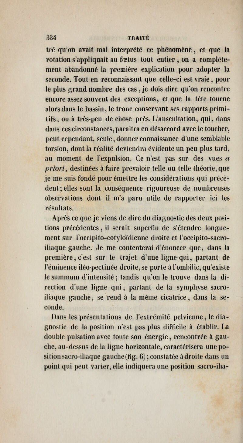 tré qu'on avait mal interprété ce phénomène, et que la rotation s'appliquait au fœtus tout entier , on a complète- ment abandonné la première explication pour adopter la seconde. Tout en reconnaissant que celle-ci est vraie, pour le plus grand nombre des cas, je dois dire qu on rencontre encore assez souvent des exceptions, et que la tête tourne alors dans le bassin, le tronc conservant ses rapports primi- tifs, ou à très-peu de chose près. L'auscultation, qui, dans dans ces circonstances, paraîtra en désaccord avec le toucher, peut cependant, seule, donner connaissance d'une semblable torsion, dont la réalité deviendra évidente un peu plus tard, au moment de l'expulsion. Ce n'est pas sur des vues a priori, destinées à faire prévaloir telle ou telle théorie, que je me suis fondé pour émettre les considérations qui précè- dent; elles sont la conséquence rigoureuse de nombreuses observations dont il m'a paru utile de rapporter ici les résultats. Après ce que je viens de dire du diagnostic des deux posi- tions précédentes, il serait superflu de s'étendre longue- ment sur l'occipito-cotyloïdienne droite et l'occipito-sacro- iliaque gauche. Je me contenterai d'énoncer que, dans la première, c'est sur le trajet d'une ligne qui, partant de l'éminence iléopectinée droite, se porte à l'ombilic, qu'existe le summum d'intensité ; tandis qu'on le trouve dans la di- rection d'une ligne qui, partant de la symphyse sacro- iliaque gauche, se rend à la même cicatrice, dans la se- conde. Dans les présentations de l'extrémité pelvienne, le dia- gnostic de la position n'est pas plus difficile à établir. La double pulsation avec toute son énergie, rencontrée à gau- che, au-dessus de la ligne horizontale, caractérisera une po- sition sacro-iliaque gauche(fig. 6) ; constatée adroite dans un point qui peut varier, elle indiquera une position sacro-ilia-