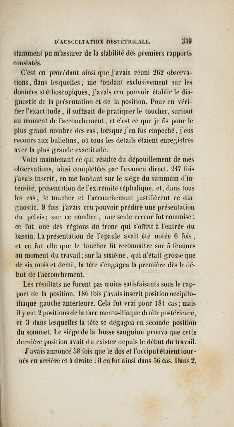 D'ArsdLtTATlO]^ OBSTÉÏ'ïllCÀtîi;. stamment pu m'assiirer de la stabilité des premiers rapports constatés. C'est en procédant ainsi que j'avais réuni 262 observa- tions, dans lesquelles, me fondant exclusivement sur les données stéthoscopiques, j'avais cru pouvoir établir le dia- gnostic de la présentation et de la position. Pour en véri- fier l'exactitude, il suffisait de pratiquer le toucher, surtout au moment de Taccouchement, et c'est ce que je fis pour le plus grand nombre des cas; lorsque j'en fus empêché, j'eus recours aux bulletins, où tous les détails étaient enregistrés avec la plus grande exactitude. Yoici maintenant ce qui résulte du dépouillement de mes observations, ainsi complétées par l'examen direct. 247 fois j'avais inscrit, en me fondant sur le siège du summum d'in- tensité, présentation de Fexlrémité céphalique, et, dans tous les cas, le toucher et l'accouchement justifièrent ce dia- gnostic. 9 fois j'avais cru pouvoir prédire une présentation du pelvis ; sur ce nombre , une seule erreur fut commise : ce fut une des régions du tronc qui s'offrit à l'entrée du bassin. La présentation de l'épaule avait été notée 6 fois, et ce fut elle que le toucher fit reconnaître sur 5 femmes au moment du travail ; sur la sixième, qui n'était grosse que de six mois et demi, la tête s'engagea la première dès le dé- but de l'accouchement. Les résultats ne furent pas moins satisfaisants sous le rap- port de la position. 186 fois j'avais inscrit position occipito- iliaque gauche antérieure. Cela fut vrai pour 181 cas ; mais il y eut 2 positions de la face mento-iliaque droite postérieure, et 3 dans lesquelles la tête se dégagea en seconde position du sommet. Le siège de la bosse sanguine prouva que cette dernière position avait dû exister depuis le début du travail. J'avais annoncé ô8 fois que le dos et l'occiput étaient tour- nés en arrière et à droite : il en fut ainsi dans 56 cas. Dans 2,