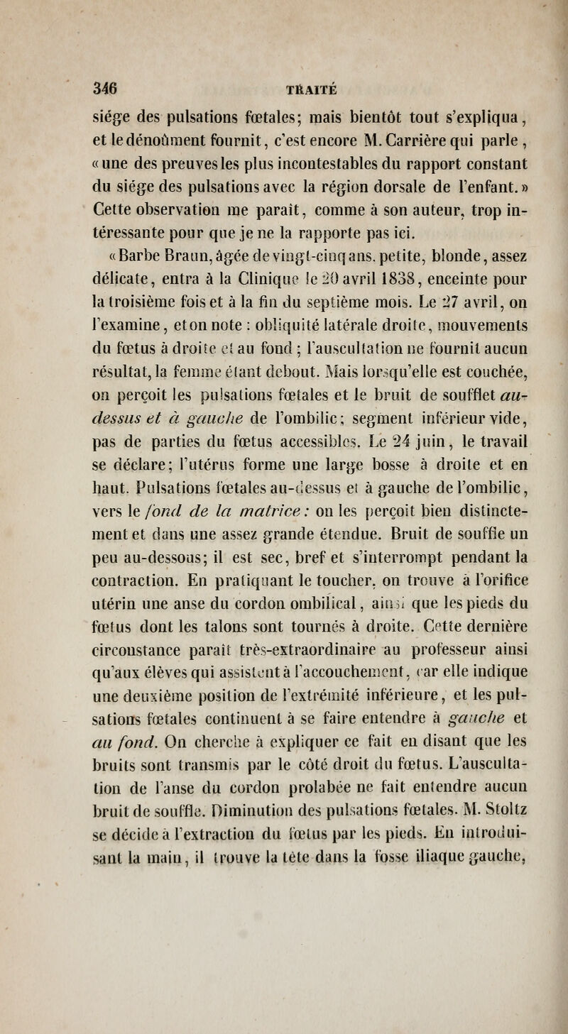 siège des pulsations fœtales; mais bientôt tout s'expliqua, et ledénoûraent fournit, c'est encore M. Carrière qui parle , «une des preuves les plus incontestables du rapport constant du siège des pulsations avec la région dorsale de l'enfant. » Cette observation me paraît, comme à son auteur, trop in- téressante pour que je ne la rapporte pas ici. «Barbe BraLm,âgée deviogt-cinqans.petite, blonde, assez délicate, entra à la Clinique le 20avril 1838, enceinte pour la troisième fois et à la fin du septième mois. Le 27 avril, on l'examine, et on note : obliquité latérale droite, mouvements du fœtus à droite cl au fond ; l'auscultation ne fournit aucun résultat, la femme é(ant debout. Mais lorsqu'elle est couchée, on perçoit les pulsations fœtales et le bruit de soufflet au- dessus et à gauche de l'ombilic; segment inférieur vide, pas de parties du fœtus accessibles. Le 24 juin, le travail se déclare; l'utérus forme une large bosse à droite et en haut. Pulsations fœtales au-dessus et à gauche de l'ombilic, vers le fond de la matrice : on les perçoit bien distincte- ment et dans une assez grande étendue. Bruit de souffle un peu au-dessous; il est sec, bref et s'interrompt pendant la contraction. En pratiquant le toucher, on trouve à l'orifice utérin une anse du cordon ombilical, ain^i que les pieds du fœtus dont les talons sont tournés à droite. Cette dernière circonstance paraît très-extraordinaire au professeur ainsi qu'aux élèves qui assist^'Ut à l'accouchement, ( ar elle indique une deuxième position de l'extrémité inférieure, et les pul- sations fœtales continuent à se faire entendre à gauche et au fond. On cherche à expliquer ce fait en disant que les bruits sont transmis par le côté droit du fœtus. L'ausculta- tion de l'anse du cordon prolabée ne fait entendre aucun bruit de souffle. Diminution des pulsations fœtales. M. Stoltz se décide a l'extraction du iœtus par les pieds. En introdui- sant la main, il trouve la tète dans la fosse iliaqne gauche, i