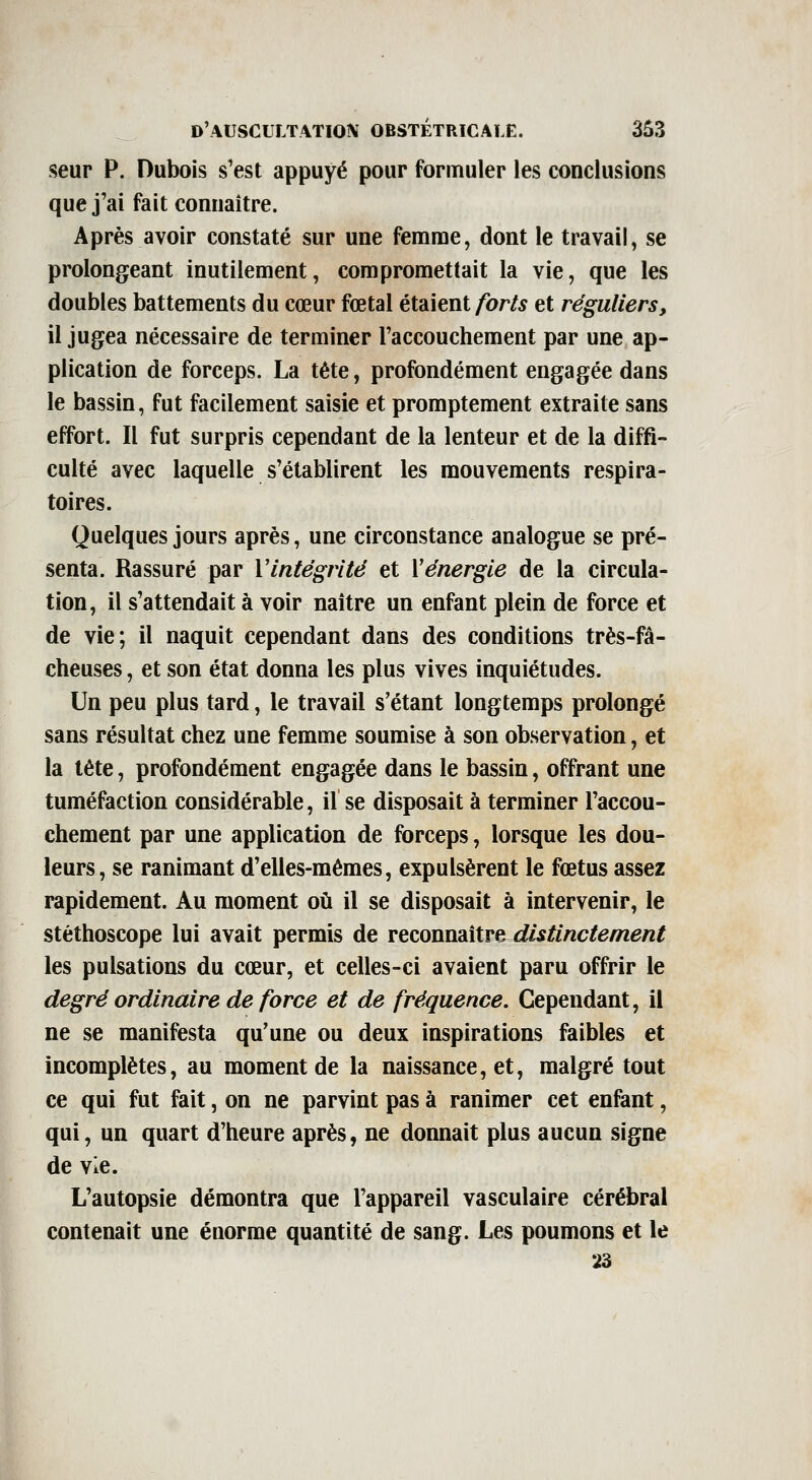 seur p. Dubois s'est appuyé pour formuler ies conclusions que j'ai fait connaître. Après avoir constaté sur une femme, dont le travail, se prolongeant inutilement, compromettait la vie, que les doubles battements du cœur fœtal étaient/br/^ et réguliers, il jugea nécessaire de terminer l'accouchement par une ap- plication de forceps. La tête, profondément engagée dans le bassin, fut facilement saisie et promptement extraite sans effort. Il fut surpris cependant de la lenteur et de la diffi- culté avec laquelle s'établirent les mouvements respira- toires. Quelques jours après, une circonstance analogue se pré- senta. Rassuré par Vintégrité et Vénergie de la circula- tion, il s'attendait à voir naître un enfant plein de force et de vie; il naquit cependant dans des conditions très-fâ- cheuses , et son état donna les plus vives inquiétudes. Un peu plus tard, le travail s'étant longtemps prolongé sans résultat chez une femme soumise à son observation, et la tête, profondément engagée dans le bassin, offrant une tuméfaction considérable, il se disposait à terminer l'accou- chement par une application de forceps, lorsque les dou- leurs, se ranimant d'elles-mêmes, expulsèrent le fœtus assez rapidement. Au moment où il se disposait à intervenir, le stéthoscope lui avait permis de reconnaître distinctement les pulsations du cœur, et celles-ci avaient paru offrir le degré ordinaire de force et de fréquence. Cependant, il ne se manifesta qu'une ou deux inspirations faibles et incomplètes, au moment de la naissance, et, malgré tout ce qui fut fait, on ne parvint pas à ranimer cet enfant, qui, un quart d'heure après, ne donnait plus aucun signe de vie. L'autopsie démontra que l'appareil vasculaire cérébral contenait une énorme quantité de sang. Les poumons et le 23