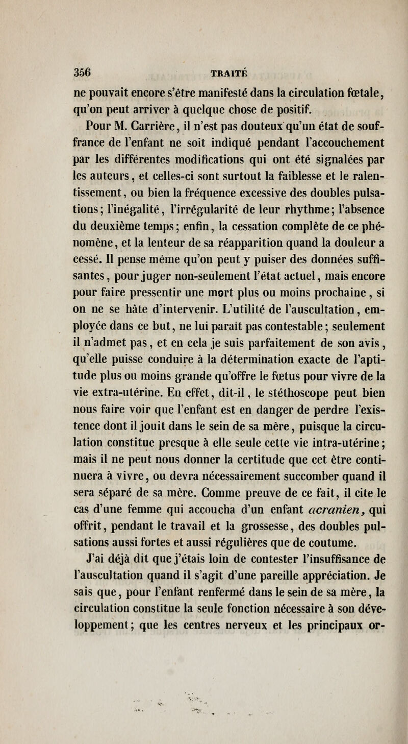 ne pouvait encore s'être manifesté dans la circulation fœtale, qu'on peut arriver à quelque chose de positif. Pour M. Carrière, il n'est pas douteux qu'un état de souf- france de l'enfant ne soit indiqué pendant l'accouchement par les différentes modifications qui ont été signalées par les auteurs, et celles-ci sont surtout la faiblesse et le ralen- tissement , ou bien la fréquence excessive des doubles pulsa- tions ; l'inégalité, l'irrégularité de leur rhythme ; l'absence du deuxième temps; enfin, la cessation complète de ce phé- nomène, et la lenteur de sa réapparition quand la douleur a cessé. Il pense même qu'on peut y puiser des données suffi- santes , pour juger non-seulement l'état actuel, mais encore pour faire pressentir une mort plus ou moins prochaine, si on ne se hâte d'intervenir. L'utilité de l'auscultation, em- ployée dans ce but, ne lui parait pas contestable ; seulement il n'admet pas, et en cela je suis parfaitement de son avis, qu'elle puisse conduire à la détermination exacte de l'apti- tude plus ou moins grande qu'offre le fœtus pour vivre de la vie extra-utérine. En effet, dit-il, le stéthoscope peut bien nous faire voir que l'enfant est en danger de perdre l'exis- tence dont il jouit dans le sein de sa mère, puisque la circu- lation constitue presque à elle seule cette vie intra-utérine ; mais il ne peut nous donner la certitude que cet être conti- nuera à vivre, ou devra nécessairement succomber quand il sera séparé de sa mère. Comme preuve de ce fait, il cite le cas d'une femme qui accoucha d'un enfant acranien, qui offrit, pendant le travail et la grossesse, des doubles pul- sations aussi fortes et aussi régulières que de coutume. J'ai déjà dit que j'étais loin de contester l'insuffisance de l'auscultation quand il s'agit d'une pareille appréciation. Je sais que, pour l'enfant renfermé dans le sein de sa mère, la circulation constitue la seule fonction nécessaire à son déve- loppement; que les centres nerveux et les principaux or- <;•. ,