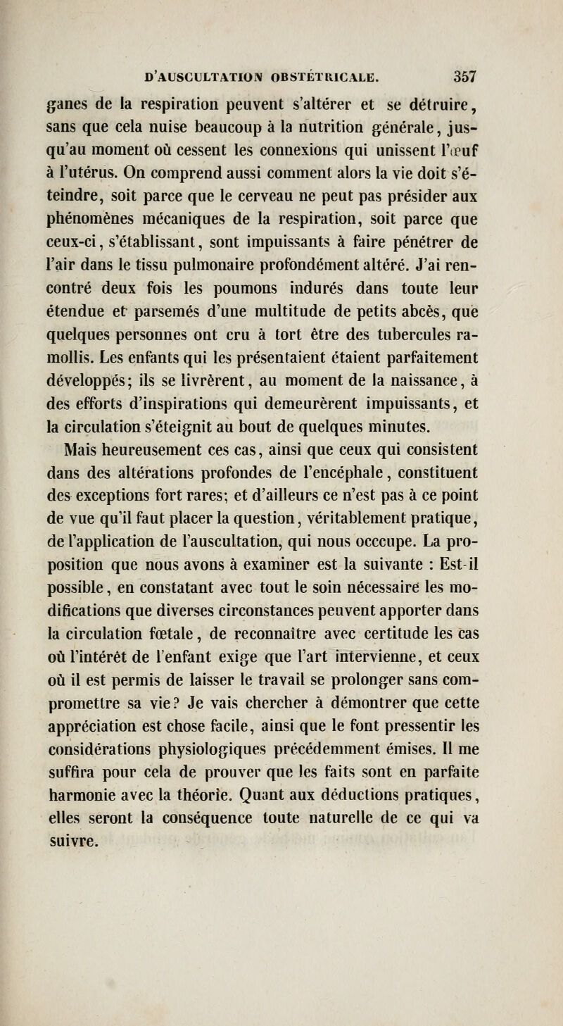 ganes de la respiration peuvent s'altérer et se détruire, sans que cela nuise beaucoup à la nutrition générale, jus- qu'au moment oii cessent les connexions qui unissent Ttcuf à l'utérus. On comprend aussi comment alors la vie doit s'é- teindre, soit parce que le cerveau ne peut pas présider aux phénomènes mécaniques de la respiration, soit parce que ceux-ci, s'établissant, sont impuissants à faire pénétrer de Fair dans le tissu pulmonaire profondément altéré. J'ai ren- contré deux fois les poumons indurés dans toute leur étendue et parsemés d'une multitude de petits abcès, que quelques personnes ont cru à tort être des tubercules ra- mollis. Les enfants qui les présentaient étaient parfaitement développés; ils se livrèrent, au moment de la naissance, à des efforts d'inspirations qui demeurèrent impuissants, et la circulation s'éteignit au bout de quelques minutes. Mais heureusement ces cas, ainsi que ceux qui consistent dans des altérations profondes de l'encéphale, constituent des exceptions fort rares; et d'ailleurs ce n'est pas à ce point de vue qu'il faut placer la question, véritablement pratique, de l'apphcation de l'auscultation, qui nous occcupe. La pro- position que nous avons à examiner est la suivante : Est-il possible, en constatant avec tout le soin nécessaire les mo- difications que diverses circonstances peuvent apporter dans la circulation fœtale, de reconnaître avec certitude les cas où l'intérêt de l'enfant exige que l'art intervienne, et ceux oii il est permis de laisser le travail se prolonger sans com- promettre sa vie? Je vais chercher à démontrer que cette appréciation est chose facile, ainsi que le font pressentir les considérations physiologiques précédemment émises. Il me suffira pour cela de prouver que les faits sont en parfaite harmonie avec la théorie. Quant aux déductions pratiques, elles seront la conséquence toute naturelle de ce qui va suivre.