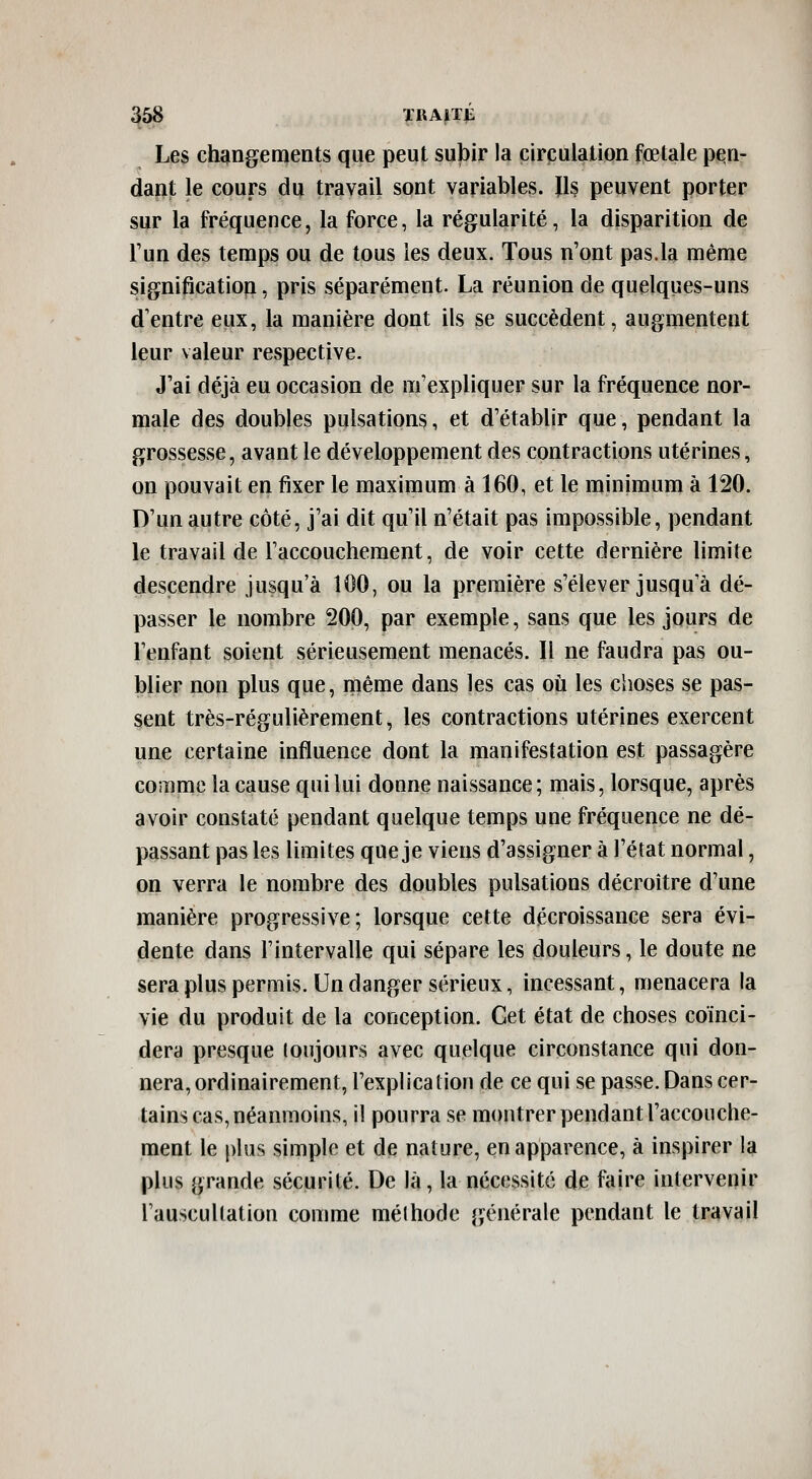 Les changements que peut subir la circulation fœtale pen- dant le cours du travail sont variables. ïls peuvent porter sur la fréquence, la force, la régularité, la disparition de Tun des temps ou de tous les deux. Tous n'ont pas.la même significatio|i, pris séparément. La réunion de quelques-uns d'entre eux, la manière dont ils se succèdent, augmentent leur valeur respective. J'ai déjà eu occasion de m'expliquer sur la fréquence nor- male des doubles pulsations, et d'établir que, pendant la grossesse, avant le développement des contractions utérines, on pouvait en fixer le maximum à 160, et le minimum à 120. D'un autre côté, j'ai dit qu'il n'était pas impossible, pendant le travail de l'accouchement, de voir cette dernière limite descendre jusqu'à 100, ou la première s'élever jusqu à dé- passer le nombre 200, par exemple, sans que les jours de l'enfant soient sérieusement menacés. Il ne faudra pas ou- blier non plus que, même dans les cas où les choses se pas- sent très-régulièrement, les contractions utérines exercent une certaine influence dont la manifestation est passagère comme la cause qui lui donne naissance; mais, lorsque, après avoir constaté pendant quelque temps une fréquence ne dé- passant pas les limites que je viens d'assigner à l'état normal, on verra le nombre des doubles pulsations décroître d'une manière progressive; lorsque cette décroissance sera évi- dente dans l'intervalle qui sépare les douleurs, le doute ne serapluspermis. Un danger sérieux, incessant, menacera la vie du produit de la conception. Cet état de choses coïnci- dera presque toujours avec quelque circonstance qui don- nera, ordinairement, l'explication de ce qui se passe. Dans cer- tains cas, néanmoins, il pourra se montrer pendant l'accouche- ment le plus simple et de nature, en apparence, à inspirer la plus grande sécurité. De là, la nécessité de faire intervenir l'auscullation comme méthode générale pendant le travail