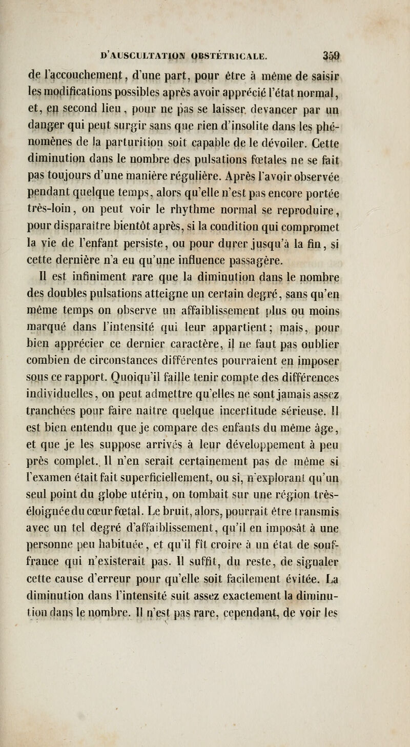 de raccouchemeijt, d'une part, pour être à même de saisir les modifications possibles après avoir apprécié l'état normal, et, (BU second lieu, pour ne pas se laisser rlevancer par un danger qui peut surgir sans que rien d'insolite dans les phé- nomènes de la parturition soit capable de le dévoiler. Cette diminution dans le nombre des pulsations fœtales ne se fait pas toujours d'une manière régulière. Après Tavoir observée pendant quelque temps, alors qu'elle n'est pas encore portée très-loin, on peut voir le rhythme normal se reproduire, pour disparaître bientôt après, si la condition qui compromet la vie de l'enfant persiste, ou pour dqrer jusqu'à la fin, si cette dernière n a eu qu'une influence passagère. Il est infiniment rare que la diminution dans le nombre des doubles pulsations atteigne un certain degré, sans qu'en même temps on observe un affaiblissement plus pu moins marqué dans l'intensité qui leur appartient; mais, pour bien apprécier ce dernier caractère, il ne faut pas oublier combien de circonstances différentes pourraient en imposer sous ce rapport. Quoiqu'il faille tenir compte des différences individuelles, on peut admettre qu'elles ne sont jamais assez tranchées pour faire naître quelque incertitude sérieuse. Il est bien entendu que je compare des enfants du même âge, et que je les suppose arrivés à leur développement à peu près complet.. Il n'en serait certainement pas de même si l'examen était fait superficiellement, ou si, nexploranl qu'un seul point du globe utérin, on tombait sur une région très- éloignéedu cœurfœtal. Le bruit, alors, pourrait être transmis avec un tel degré d'affaibhssement, qu'il en imposât à une personne peu habituée, et qu'il fît croire à un état de souf- france qui n'existerait pas. 11 suffit, du reste, de signaler cette cause d'erreur pour qu'elle soit facilement évitée. La diminution dans l'intensité suit assez exactement la diminu- tion cla^s le nombre. Il n'est pas rare, cependant, de voir les