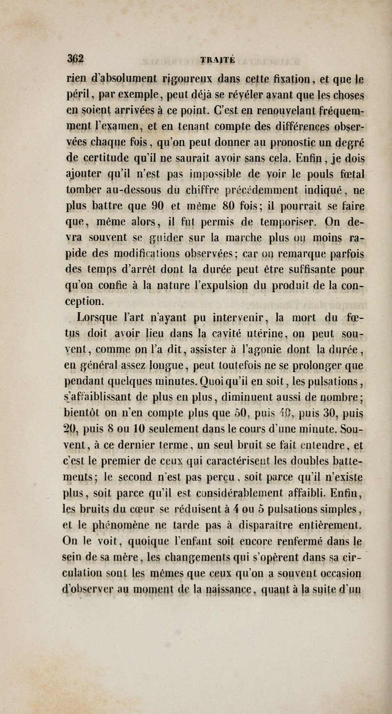 rien d'absolument rjgoureux dans cette fixation, et que le péril, par exemple, peut déjà se révéler avant que les choses en soient arrivées à ce point. C'est en renouvelant fréquem- ipent Fexaraen, et en tenant compte des différences obser- vées chaque fois, qu'on peut donner au pronostic un degré de certitude qu'il ne saurait avoir sans cela. Enfin, je dois ajouter qu'il n'est pas impossible de voir le pouls fœtal tomber au-dessous du chiffre précédemment indiqué, ne plus battre que 90 et même 80 fois; il pourrait se faire que, même alors, il fut permis de temporiser. On de- vra souvent se guider sur la marche plus ou moins ra- pide des modifications observées; car on remarque parfois des temps d'arrêt dont la durée peut être suffisante pour qu'on confie à la nature l'expulsion du produit de la con- ception. Lorsque l'art n'ayant pu intervenir, la mort du fœ- tus doit avoir lieu dans la cavité utérine, on peut sou- vent, comme on l'a dit, assister à l'agonie dont la durée, en général assez longue, peut toutefois ne se prolonger que pendant quelques minutes. Quoi qu'il en soit, les pulsations, s'affaiblissant de plus en plus, diminuent aussi de nombre; bientôt on n'en compte plus que ôO, puis lO, puis 30, puis 20, puis 8 ou 10 seulement dans le cours d'une minute. Sou- vent, à ce dernier terme, un seul bruit se fait entendre, et c'est le premier de ceux qui caractérisent les doubles batte- ments; le second n'est pas perçu, soit parce qu'il n'existe plus, soit parce qu'il est considérablement affaibli. Enfin, les bruits du cœur se réduisent à 4 ou 5 pulsations simples, et le phénomène ne tarde pas à disparaître entièrement. On le voit, quoique l'enfant soit encore renfermé dans le sein de sa mère, les changements qui s'opèrent dans sa cir- culation sont les mêmes que ceux qu'on a souvent occasion d'observer au moment de la najssauce, quant à la suite d'un