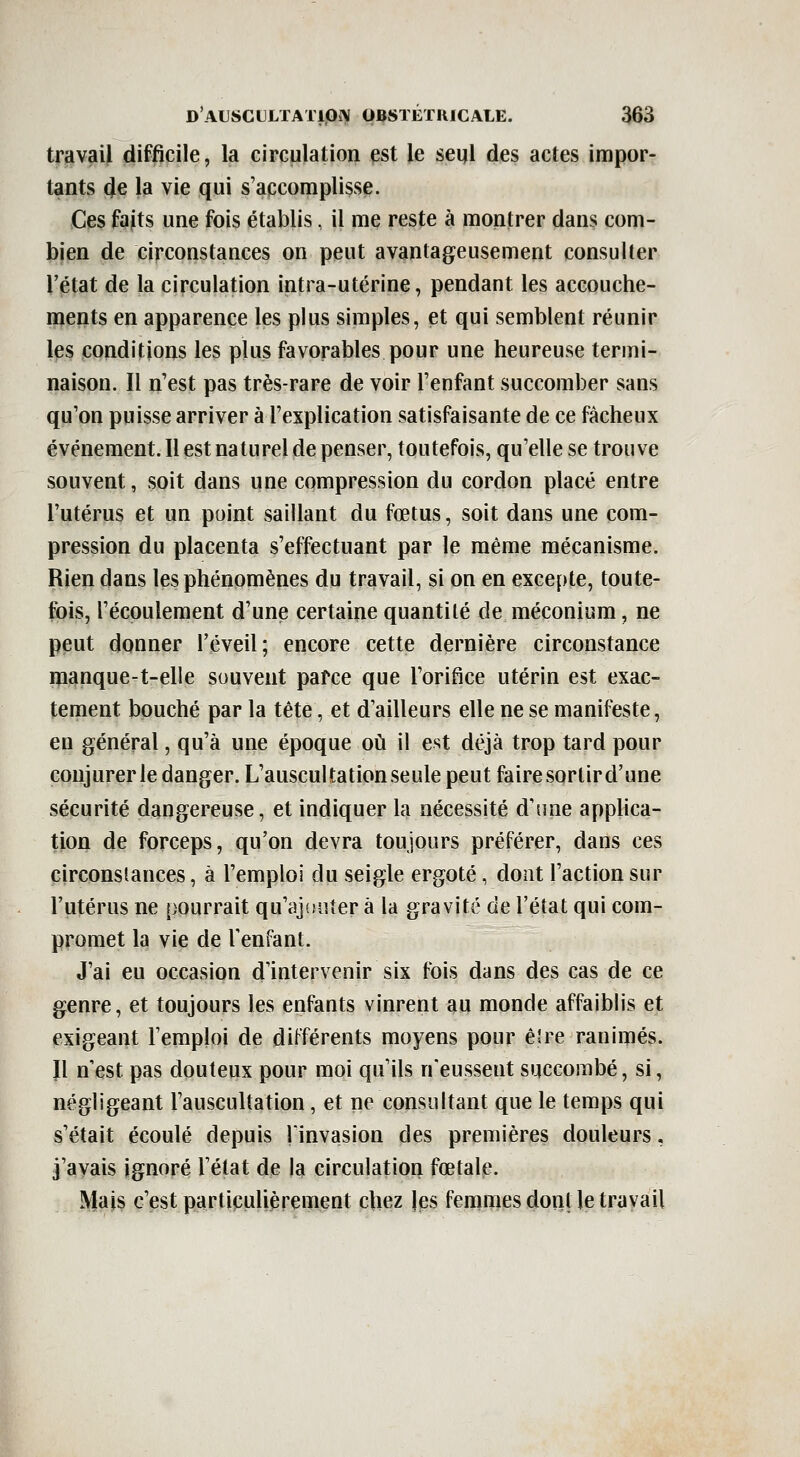 travail difficile, la circulation est le seul des actes impor- tants de la vie qui s'accomplisse. Ces faits une fois établis, il me reste à montrer dans com- bien de circonstances on peut avantageusement consulter l'état de la circulation intra-utérine, pendant les accouche- ments en apparence les plus simples, et qui semblent réunir les conditions les plus favorables pour une heureuse termi- naison. Il n'est pas très-rare de voir l'enfant succomber sans qu'on puisse arriver à l'explication satisfaisante de ce fâcheux événement. Il est naturel de penser, toutefois, qu'elle se trouve souvent, soit dans une compression du cordon placé entre l'utérus et un point saillant du fœtus, soit dans une com- pression du placenta s'effectuant par le même mécanisme. Rien dans les phénomènes du travail, si on en excepte, toute- fois, l'écoulement d'une certaine quantité de méconium, ne peut donner l'éveil; encore cette dernière circonstance raanque-t-elle souvent pafce que l'orifice utérin est exac- tement bouché par la tête, et d'ailleurs elle ne se manifeste, en général, qu'à une époque où il est déjà trop tard pour coujurerle danger. L'auscultation seule peut faire sorlird'une sécurité dangereuse, et indiquer la nécessité d'une applica- tion de forceps, qu'on devra toujours préférer, dans ces circonstances, à l'emploi clu seigle ergoté, dont l'action sur l'utérus ne pourrait qu'ajouter à la gravité de l'état qui com- promet la vie de TenFant. J'ai eu occasion d'intervenir six fois dans des cas de ce genre, et toujours les enfants vinrent au monde affaiblis et exigeant l'emploi de diFférents moyens pour êîre ranimés. Jl n'est pas douteux pour moi qu'ils n'eussent succombé, si, négligeant l'auscultation, et ne consultant que le temps qui s'était écoulé depuis linvasion des premières douleurs, j'avais ignoré l'état de la circulation fœtale. Mais c'est particulièrement chez les femmes dont le travail