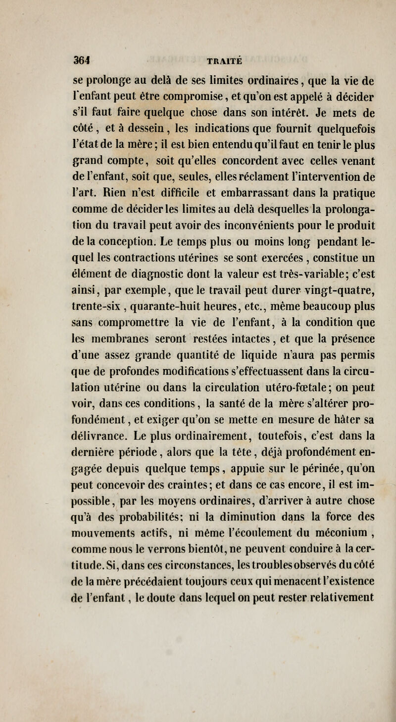 se prolonge au delà de ses limites ordinaires, que la vie de Tenfant peut être compromise, et qu'on est appelé à décider s'il faut faire quelque chose dans son intérêt. Je mets de côté , et à dessein, les indications que fournit quelquefois l'état de la mère ; il est bien entendu qu'il faut en tenir le plus grand compte, soit qu'elles concordent avec celles venant de l'enfant, soit que, seules, elles réclament l'intervention de l'art. Rien n'est difficile et embarrassant dans la pratique comme de décider les limites au delà desquelles la prolonga- tion du travail peut avoir des inconvénients pour le produit de la conception. Le temps plus ou moins long pendant le- quel les contractions utérines se sont exercées , constitue un élément de diagnostic dont la valeur est très-variable; c'est ainsi, par exemple, que le travail peut durer vingt-quatre, trente-six , quarante-huit heures, etc., même beaucoup plus sans compromettre la vie de l'enfant, à la condition que les membranes seront restées intactes, et que la présence d'une assez grande quantité de liquide n'aura pas permis que de profondes modifications s'effectuassent dans la circu- lation utérine ou dans la circulation utéro-fœtale ; on peut voir, dans ces conditions, la santé de la mère s'altérer pro- fondément , et exiger qu'on se mette en mesure de hâter sa délivrance. Le plus ordinairement, toutefois, c'est dans la dernière période, alors que la tête, déjà profondément en- gagée depuis quelque temps, appuie sur le périnée, qu'on peut concevoir des craintes; et dans ce cas encore, il est im- possible, par les moyens ordinaires, d'arriver à autre chose qu'à des probabilités; ni la diminution dans la force des mouvements actifs, ni même l'écoulement du méconium , comme nous le verrons bientôt, ne peuvent conduire à la cer- titude. Si, dans ces circonstances, les troubles observés du côté de la mère précédaient toujours ceux qui menacent l'existence de l'enfant, le doute dans lequel on peut rester relativement