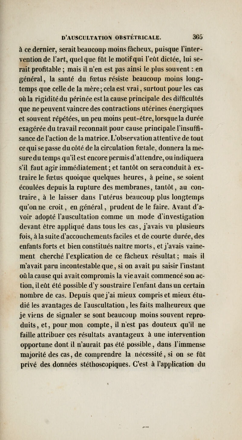 à ce dernier, serait beaucoup moins fâcheux, puisque l'inter- vention de l'art, quelque fût le motif qui l'eût dictée, lui se- rait profitable ; mais il n'en est pas ainsi le plus souvent : en général, la santé du fœtus résiste beaucoup moins long- temps que celle de la mère; cela est vrai, surtout pour les cas où la rigidité du périnée est la cause principale des difficultés que ne peuvent vaincre des contractions utérines énergiques et souvent répétées, un peu moins peut-être, lorsque la durée exagérée du travail reconnaît pour cause principale l'insuffi- sance de l'action de la matrice. L'observation attentive de tout ce qui se passe du côté de la circulation fœtale, donnera la me- sure du temps qu'il est encore permis d'attendre, ou indiquera s'il faut agir immédiatement ; et tantôt on sera conduit à ex- traire le fœtus quoique quelques heures, à peine, se soient écoulées depuis la rupture des membranes, tantôt, au con- traire , à le laisser dans l'utérus beaucoup plus longtemps qu'on ne croit, en général, prudent de le faire. Avant d'a- voir adopté l'auscultation comme un mode d'investigation devant être appliqué dans tous les cas, j'avais vu plusieurs fois, à la suite d'accouchements faciles et de courte durée, des enfants forts et bien constitués naître morts, et j'avais vaine- ment cherché l'explication de ce fâcheux résultat ; mais il m'avait paru incontestable que, si on avait pu saisir l'instant où la cause qui avait compromis la vie avait commencé son ac- tion, il eût été possible d'y soustraire l'enfant dans un certain nombre de cas. Depuis que j'ai mieux compris et mieux étu- dié les avantages de l'auscultation, les faits malheureux que je viens de signaler se sont beaucoup moins souvent repro- duits , et, pour mon compte, il n'est pas douteux qu'il ne faille attribuer ces résultats avantageux à une intervention opportune dont il n'aurait pas été possible, dans l'immense majorité des cas, de comprendre la nécessité, si on se fût privé des données stéthoscopiques. C'est à l'application du