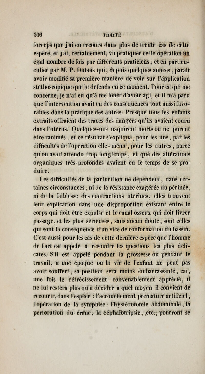 forceps que j ai eu recours dans plus de trente cas de cette espèce, et j'ai, certainement, vu pratiquer Cette opération un égal nombre de fois par différents praticiens, et en particu- culier par M. P. Dubois qui, depuis quelques années, paraît avoir modifié sa première manière de voir sur l'application stéthoscopique que je défends en ce moment. Pour ce qui me concerne, je n'ai eu quà me louer d'avoir agi, et îl m'a paru que l'intervention avait eu des conséquences tout aussi favo- rables dans la pratique des autres. Presque tous les enfants extraits offraient des traces des dangers qu'ils avaient couru dans l'utérus. Quelques-uns naquirent morts ou ne purent être ranimés , et ce résultat s'expliqua, pour les uns, par les difficultés de l'opération elle-même, pour les autres, parce qu'on avait attendu trop longtemps , et que des altérations organiques très-profondes avaient eu le temps de se pro- duire. Les difficultés de la parturition ne dépendent, dans cer- taines circonstances, ni de la résistance exagérée du périnée, ni de la faiblesse des contractions utérines, elles trouvent leur explication dans une disproportion existant entre le corps qui doit être expulsé et le canal osseux qui doit livrer passage, et les plus sérieuses, sans aucun doute, sont celles qui sont la conséquence d'un vice de conformation du bassin. C'est aussi pour les cas de cette dernièi-e espèce que l'homme de l'art est appelé à résoudre les questions les plus déli- cates. S'il est appelé pendant la grossesse Ou pendant le travail, à une époque où la vie de l'enfant ne peut pas avoir souffert, sa position sera moinS embarrassante, car, une fois le rétrécissement convenablement apprécié, il ne lui restera plus qu'à décider à quel moyen il convient de recourir, dans l'espèce : l'accouchement prématuré artificiel, l'opération de la symphise, l'hystérotomie abdominale, là perf(watîon du crâlie, la céphalhtripsie, ,ctc., pourront sé