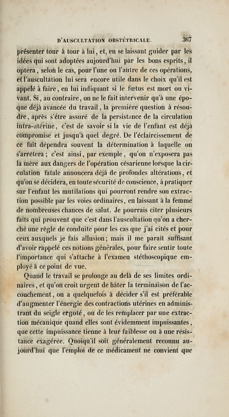 présenter tour à tour à lui, et, en se laissant guider par les idées qui sont adoptées aujourd'hui par les bons esprits, il optera, selon le cas, pour l'une ou l'autre de ces opérations, et l'auscultation lui sera encore utile dans le choix qu'il est appelé à faire, en lui indiquant si le fœtus est mort ou vi- vant. Si, au contraire, on ne le fait intervenir qu'à une épo- que déjà avancée du travail, la première question à résou- dre , après s'être assuré de la persistance de la circulation intra-iîtérine, c'est de savoir si la vie de l'enfant est déjà compromise et jusqu'à quel degré. De l'éclaircissement de ce fait dépendra souvent la détermination à laquelle on s'arrêtera ; c'est ainsi, par exemple, qu'on n'exposera pas ïâ mère aux dangers de l'opération césarienne lorsque la cir- culation fatale annoncera déjà de profondes altérations, et qu'on se décidera, en toute sécurité de conscience, à pratiquer sur l'enfant les mutilations qui pourront rendre son extrac- tion possible par les voies ordinaires, en laissant à la femme de nombreuses chances de salut. Je pourrais citer plusieurs faits qui prouvent que c'est dans l'auscultation qu'on a cher- ché une règle de conduite pour les cas que j'ai cités et pour ceux auxquels je fais allusion; mais il me paraît suffisant d'avoir rappelé ces notions générales, pour faire sentir toute l'importance qui s'attache à l'examen stéthoscopique em- ployé à ce point de vue. Quand le travail se prolonge au delà de ses limites ordi- naires , et qu'on croit urgent de hâter la terminaison de l'ac- couchement , on a quelquefois à décider s'il est préférable d'augmenter l'énergie des contractions utérines en adminis- trant du seigle ergoté, ou de les remplacer par une extrac- tion mécanique quand elles sont évidemment impuissantes, que cette impuissance tienne à leur faiblesse ou à une résis- tance exagérée. Quoiqu'il soit généralement reconnu au- jourd'hui que l'emploi de ce médicament ne convient que