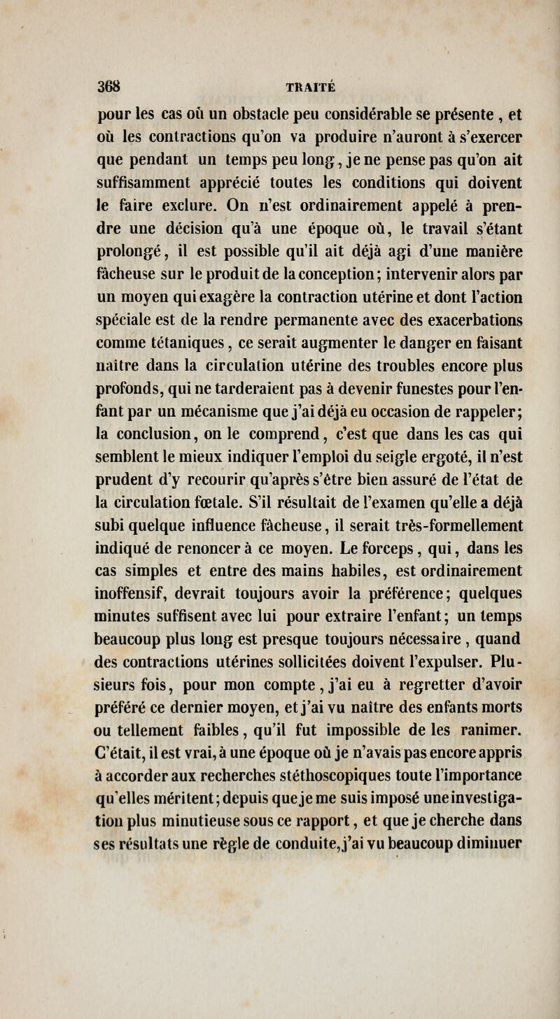 pour les cas où un obstacle peu considérable se présente, et où les contractions qu'on va produire n'auront à s'exercer que pendant un temps peu long, je ne pense pas qu'on ait suffisamment apprécié toutes les conditions qui doivent le faire exclure. On n'est ordinairement appelé à pren- dre une décision qu'à une époque où, le travail s'étant prolongé, il est possible qu'il ait déjà agi d'une manière fâcheuse sur le produit de la conception; intervenir alors par un moyen qui exagère la contraction utérine et dont l'action spéciale est de la rendre permanente avec des exacerbations comme tétaniques, ce serait augmenter le danger en faisant naître dans la circulation utérine des troubles encore plus profonds, qui ne tarderaient pas à devenir funestes pour l'en- fant par un mécanisme que j'ai déjà eu occasion de rappeler; la conclusion, on le comprend, c'est que dans les cas qui semblent le mieux indiquer l'emploi du seigle ergoté, il n'est prudent d'y recourir qu'après s'être bien assuré de l'état de la circulation fœtale. S'il résultait de l'examen qu'elle a déjà subi quelque influence fâcheuse, il serait très-formellement indiqué de renoncer à ce moyen. Le forceps, qui, dans les cas simples et entre des mains habiles, est ordinairement inoffensif, devrait toujours avoir la préférence; quelques minutes suffisent avec lui pour extraire l'enfant ; un temps beaucoup plus long est presque toujours nécessaire, quand des contractions utérines sollicitées doivent l'expulser. Plu- sieurs fois, pour mon compte, j'ai eu à regretter d'avoir préféré ce dernier moyen, et j'ai vu naître des enfants morts ou tellement faibles, qu'il fut impossible de les ranimer. C'était, il est vrai, à une époque où je n'avais pas encore appris à accorder aux recherches stéthoscopiques toute l'importance qu'elles méritent; depuis que je me suis imposé une investiga- tion plus minutieuse sous ce rapport, et que je cherche dans ses résultats une règle de conduite,j'ai vu beaucoup diminuer