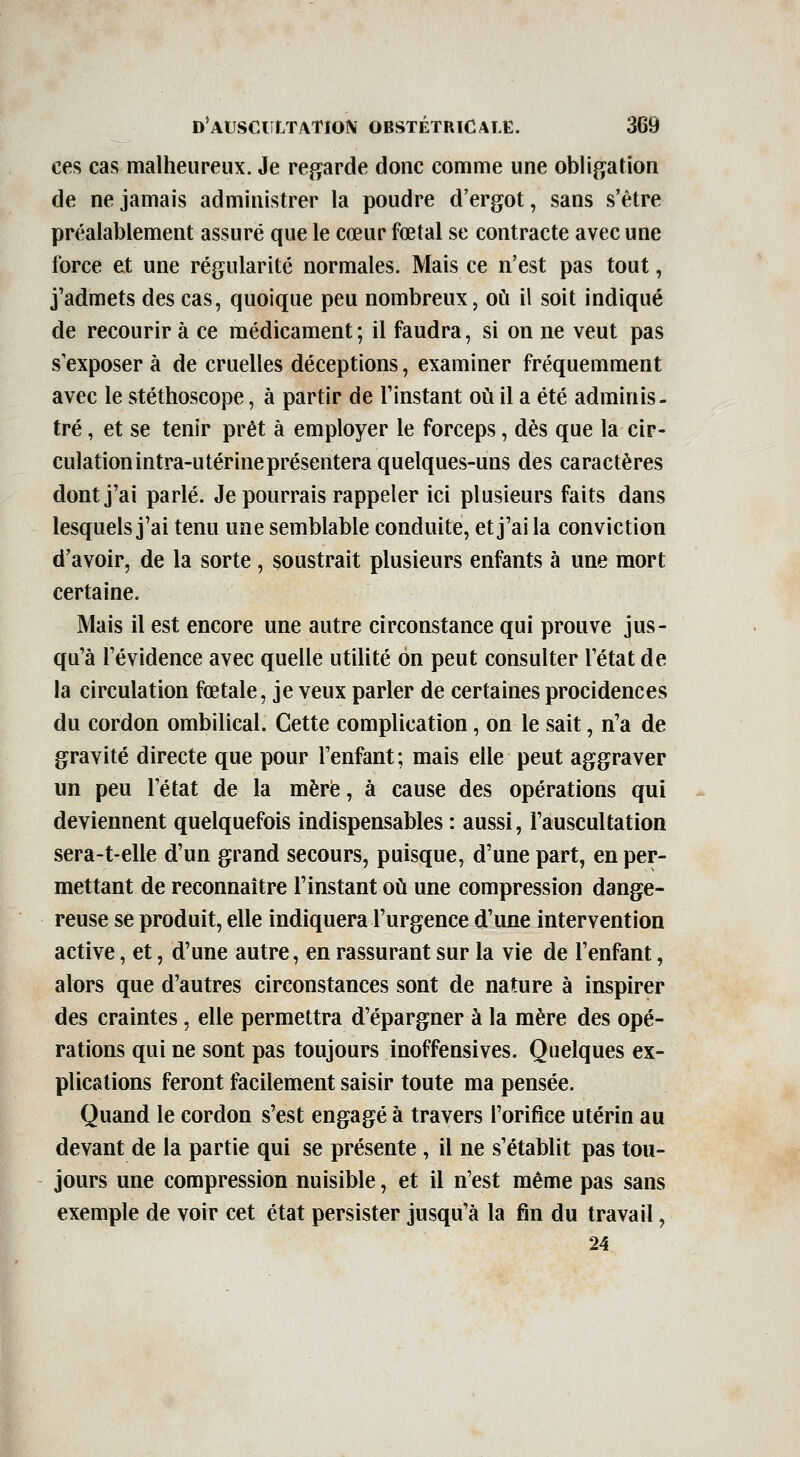 ces cas malheureux. Je re^rde donc comme une obligation de ne jamais administrer la poudre d'ergot, sans s'être préalablement assuré que le cœur fœtal se contracte avec une force et une régularité normales. Mais ce n'est pas tout, j'admets des cas, quoique peu nombreux, où il soit indiqué de recourir à ce médicament ; il faudra, si on ne veut pas s'exposer à de cruelles déceptions, examiner fréquemment avec le stéthoscope, à partir de l'instant où il a été adminis- tré , et se tenir prêt à employer le forceps, dès que la cir- culation intra-utérine présentera quelques-uns des caractères dont j'ai parlé. Je pourrais rappeler ici plusieurs faits dans lesquels j'ai tenu une semblable conduite, et j'ai la conviction d'avoir, de la sorte , soustrait plusieurs enfants à une mort certaine. Mais il est encore une autre circonstance qui prouve jus- qu'à l'évidence avec quelle utilité on peut consulter l'état de la circulation fœtale, je veux parler de certaines procidences du cordon ombilical. Cette complication, on le sait, n'a de gravité directe que pour l'enfant; mais elle peut aggraver un peu l'état de la mère, à cause des opérations qui deviennent quelquefois indispensables : aussi, l'auscultation sera-t-elle d'un grand secours, puisque, d'une part, en per- mettant de reconnaître l'instant où une compression dange- reuse se produit, elle indiquera l'urgence d'une intervention active, et, d'une autre, en rassurant sur la vie de l'enfant, alors que d'autres circonstances sont de nature à inspirer des craintes, elle permettra d'épargner à la mère des opé- rations qui ne sont pas toujours inoffensives. Quelques ex- plications feront facilement saisir toute ma pensée. Quand le cordon s'est engagé à travers l'orifice utérin au devant de la partie qui se présente , il ne s'établit pas tou- jours une compression nuisible, et il n'est même pas sans exemple de voir cet état persister jusqu'à la fin du travail, 24