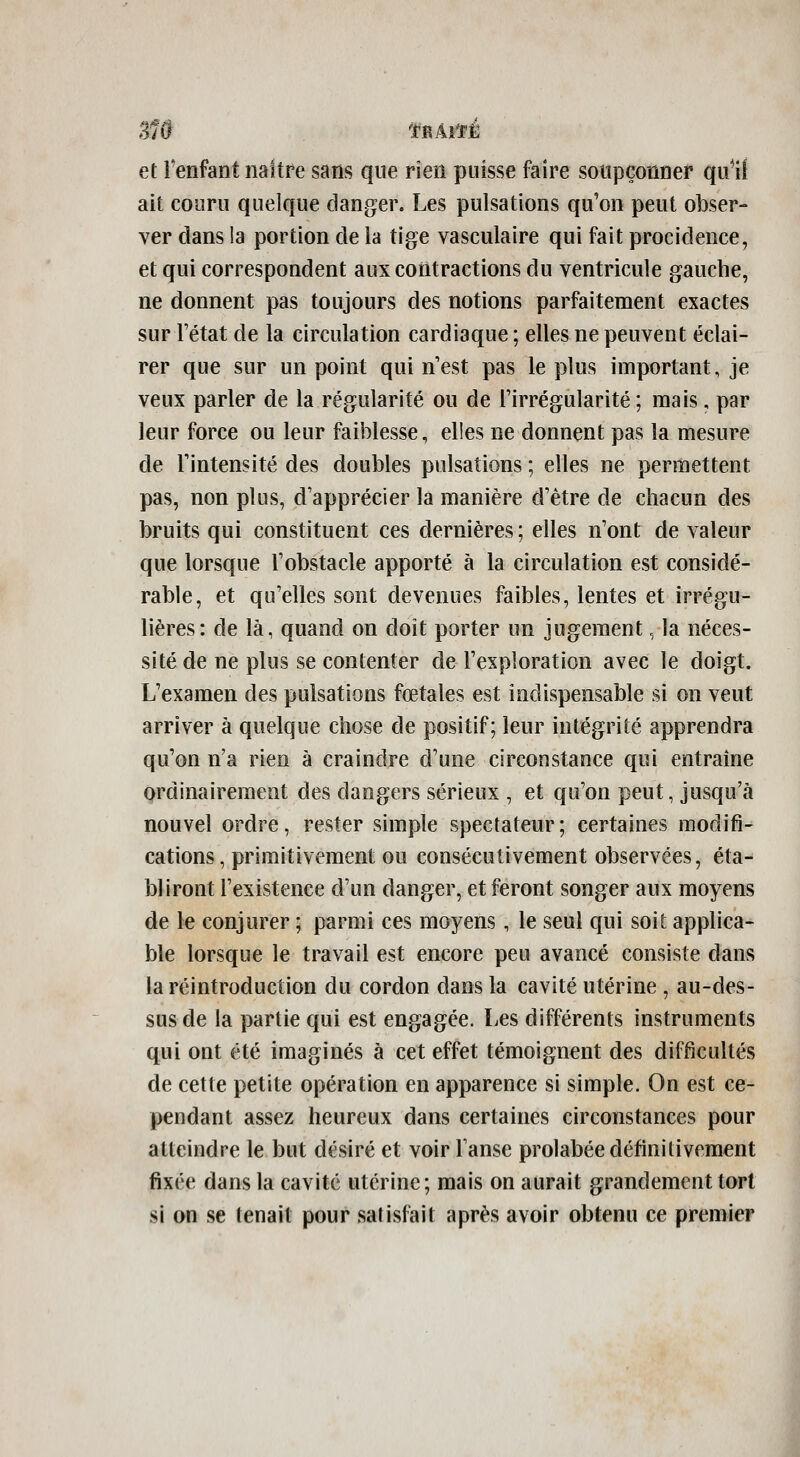 et Tenfant naître sans que rien puisse faire soupçonner qu1i ait couru quelque danger. Les pulsations qu'on peut obser- ver clans !a portion de la tige vasculaire qui fait procidence, et qui correspondent aux contractions du ventricule gauche, ne donnent pas toujours des notions parfaitement exactes sur Tétat de la circulation cardiaque ; elles ne peuvent éclai- rer que sur un point qui n'est pas le plus important, je veux parler de la régularité ou de l'irrégularité ; mais, par leur force ou leur faiblesse, elies ne donnent pas la mesure de rintensité des doubles pulsations ; elles ne permettent pas, non plus, d'apprécier la manière d'être de chacun des bruits qui constituent ces dernières ; elles n'ont de valeur que lorsque l'obstacle apporté à la circulation est considé- rable, et qu'elles sont devenues faibles, lentes et irrégu- lières: de là, quand on doit porter un jugement. la néces- sité de ne plus se contenter de l'exploration avec le doigt. L'examen des pulsations fœtales est indispensable si on veut arriver à quelque chose de positif; leur intégrité apprendra qu'on n'a rien à craindre d'une circonstance qui entraine ordinairement des dangers sérieux , et qu'on peut, jusqu'à nouvel ordre, rester simple spectateur ; certaines modifi- cations, primitivement ou consécutivement observées, éta- bliront l'existence d'un danger, et feront songer aux moyens de le conjurer ; parmi ces moyens, le seul qui soit applica- ble lorsque le travail est encore peu avancé consiste dans la réintroduction du cordon dans la cavité utérine , au-des- sus de la partie qui est engagée. Les différents instruments qui ont été imaginés à cet effet témoignent des difficultés de cette petite opération en apparence si simple. On est ce- pendant assez heureux dans certaines circonstances pour atteindre le but désiré et voir Tanse prolabée définitivement fixée dans la cavité utérine; mais on aurait grandement tort si on se tenait pour satisfait après avoir obtenu ce premier