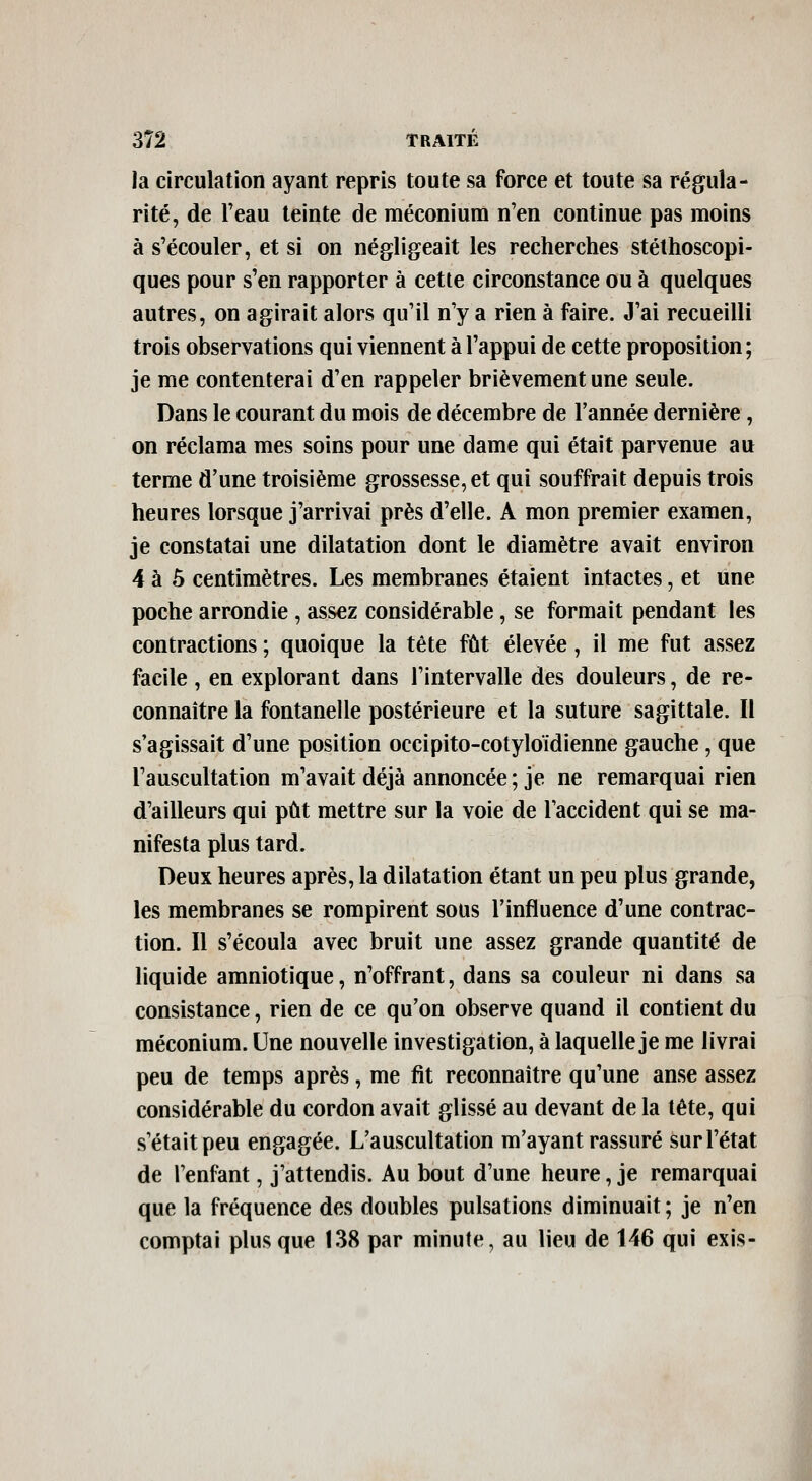 la circulation ayant repris toute sa force et toute sa régula- rité, de l'eau teinte de méconium n'en continue pas moins à s'écouler, et si on négligeait les recherches stéthoscopi- ques pour s'en rapporter à cette circonstance ou à quelques autres, on agirait alors qu'il n'y a rien à faire. J'ai recueilli trois observations qui viennent à l'appui de cette proposition; je me contenterai d'en rappeler brièvement une seule. Dans le courant du mois de décembre de l'année dernière, on réclama mes soins pour une dame qui était parvenue au terme d'une troisième grossesse, et qui souffrait depuis trois heures lorsque j'arrivai près d'elle. A mon premier examen, je constatai une dilatation dont le diamètre avait environ 4 à 5 centimètres. Les membranes étaient intactes, et une poche arrondie, assez considérable, se formait pendant les contractions ; quoique la tête fût élevée, il me fut assez facile , en explorant dans l'intervalle des douleurs, de re- connaître la fontanelle postérieure et la suture sagittale. Il s'agissait d'une position occipito-cotyloïdienne gauche, que l'auscultation m'avait déjà annoncée ; je ne remarquai rien d'ailleurs qui pût mettre sur la voie de l'accident qui se ma- nifesta plus tard. Deux heures après, la dilatation étant un peu plus grande, les membranes se rompirent sous l'influence d'une contrac- tion. Il s'écoula avec bruit une assez grande quantité de liquide amniotique, n'offrant, dans sa couleur ni dans sa consistance, rien de ce qu'on observe quand il contient du méconium. Une nouvelle investigation, à laquelle je me livrai peu de temps après, me fit reconnaître qu'une anse assez considérable du cordon avait glissé au devant de la tête, qui s'était peu engagée. L'auscultation m'ayant rassuré sur l'état de l'enfant, j'attendis. Au bout d'une heure, je remarquai que la fréquence des doubles pulsations diminuait ; je n'en comptai plus que 138 par minute, au lieu de 146 qui exis-