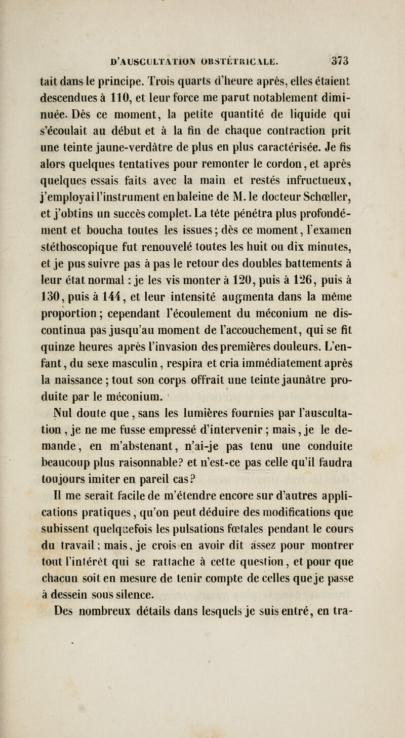 tait dans le principe. Trois quarts dlieure après, elles étaient descendues à 110, et leur force me parut notablement dimi- nuée. Dès ce moment, la petite quantité de liquide qui s'écoulait au début et à la fin de chaque contraction prit une teinte jaune-verdâtre de plus en plus caractérisée. Je fis alors quelques tentatives pour remonter le cordon, et après quelques essais faits avec la main et restés infructueux, j'employai l'instrument en baleine de M. le docteur Schœller, et j'obtins un succès complet. La tète pénétra plus profondé- ment et boucha toutes les issues ; dès ce moment, Texamen stéthoscopique fut renouvelé toutes les huit ou dix minutes, et je pus suivre pas à pas le retour des doubles battements à leur état normal : je les vis monter à 120, puis à 126, puis à 130, puis à 144, et leur intensité augmenta dans la même proportion ; cependant l'écoulement du méconium ne dis- continua pas jusqu'au moment de l'accouchement, qui se fit quinze heures après l'invasion des premières douleurs. L'en- fant , du sexe masculin, respira et cria immédiatement après la naissance ; tout son corps offrait une teinte jaunâtre pro- duite par le méconium. Nul doute que, sans les lumières fournies par l'ausculta- tion , je ne me fusse empressé d'intervenir ; mais, je le de- mande, en m'abstenant, n'ai-je pas tenu une conduite beaucoup plus raisonnable? et n'est-ce pas celle qu'il faudra toujours imiter en pareil cas? Il me serait facile de m'étendre encore sur d'autres appli- cations pratiques, qu'on peut déduire des modifications que subissent quelquefois les pulsations fœtales pendant le cours du travail ; mais, je crois en avoir dit assez pour montrer tout l'intérêt qui se rattache à cette question, et pour que chacun soit en mesure de tenir compte de celles que je passe à dessein sous silence. Des nombreux détails dans lesquels je suis entré, en tra-