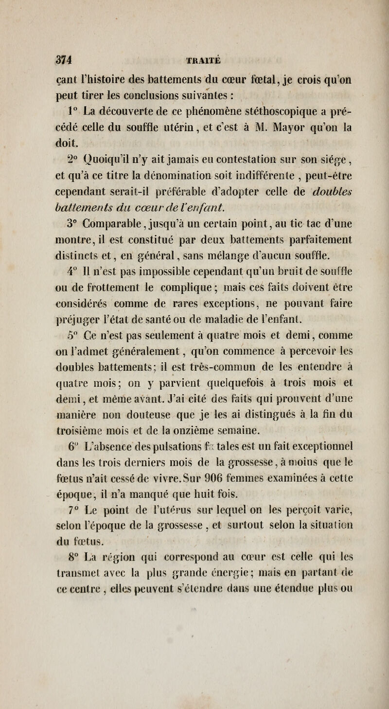 çant Thistoire des battements du cœur fœtal, je crois qu'on peut tirer les conclusions suivantes : P La découverte de ce pliénoraène stéthoscopique a pré- cédé celle du souffle utérin, et c'est à M. Mayor qu'on la doit. 2° Quoiqu'il n'y ait jamais eu contestation sur son siège, et qu'à ce titre la dénomination soit indifférente , peut-être cependant serait-il préférable d'adopter celle de doubles battements du cœur de l'enfant. 3° Comparable jusqu'à un certain point, au tic tac d'une montre, il est constitué par deux battements parfaitement distincts et, en général, sans mélange d'aucun souffle. 4* Il n'est pas impossible cependant qu'un bruit de souffle ou de frottement le complique ; mais ces faits doivent être considérés comme de rares exceptions, ne pouvant faire préjuger l'état de santé ou de maladie de l'enfant. ô Ce n'est pas seulement à quatre mois et demi, comme on l'admet généralement, qu'on commence à percevoir les doubles battements; il est très-commun de les entendre à quatre mois; on y parvient quelquefois à trois mois et demi, et même avant. J'ai cité des faits qui prouvent d'une manière non douteuse que je les ai distingués à la fin du troisième mois et de la onzième semaine. 6 L'absence des pulsations f i taies est un fait exceptionnel dans les trois derniers mois de la grossesse, à moins que le fœtus n'ait cessé de vivre. Sur 906 femmes examinées à cette époque, il n'a manqué que huit fois. 7° Le point de l'utérus sur lequel on les perçoit varie, selon l'époque de la grossesse , et surtout selon la situation du fœtus. 8° La région qui correspond au cœur est celle qui les transmet avec la plus grande énergie; mais en partant de ce centre , elles peuvent s'étendre dans une étendue plus ou