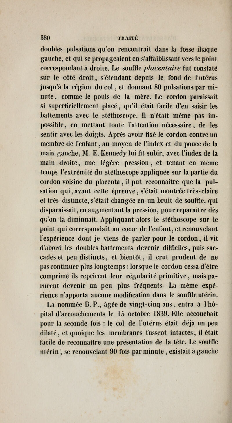 doubles pulsations qu'on rencontrait dans la fosse iliaque gauche, et qui se propageaient en s'affaiblissant vers le point correspondant à droite. Le souffle placentaire fut constaté sur le côté droit, s'étendant depuis le fond de l'utérus jusqu'à la région du col, et donnant 80 pulsations par mi- nute, comme le pouls de la mère. Le cordon paraissait si superficiellement placé, qu'il était facile d'en saisir les battements avec le stéthoscope. Il n'était même pas im- possible, en mettant toute l'attention nécessaire, de les sentir avec les doigts. Après avoir fixé le cordon contre un membre de l'enfant, au moyen de l'index et du pouce de la main gauche, M. E. Kennedy lui fit subir, avec l'index de la main droite, une légère pression, et tenant en même temps l'extrémité du stéthoscope appliquée sur la partie du cordon voisine du placenta, il put reconnaître que la pul- sation qui, avant cette épreuve, s'était montrée très-claire et très-distincte, s'était changée en un bruit de souffle, qui disparaissait, en augmentant la pression, pour reparaître dès qu'on la diminuait. Appliquant alors le stéthoscope sur le point qui correspondait au cœur de l'enfant, et renouvelant l'expérience dont je viens de parler pour le cordon, il vit d abord les doubles battements devenir difficiles, puis sac- cadés et peu distincts, et bientôt, il crut prudent de ne pas continuer plus longtemps : lorsque le cordon cessa d'être comprimé ils reprirent leur régularité primitive, mais pa- rurent devenir un peu plus fréquents. La même expé- rience n'apporta aucune modification dans le souffle utérin. La nommée B. P., âgée de vingt-cinq ans, entra à l'hô- pital d'accouchements le 15 octobre 1839. Elle accouchait pour la seconde fois : le col de l'utérus était déjà un peu dilaté, et quoique les membranes fussent intactes, il était facile de reconnaître une présentation de la tête. Le souffle utérin, se renouvelant 90 fois par minute, existait à gauche