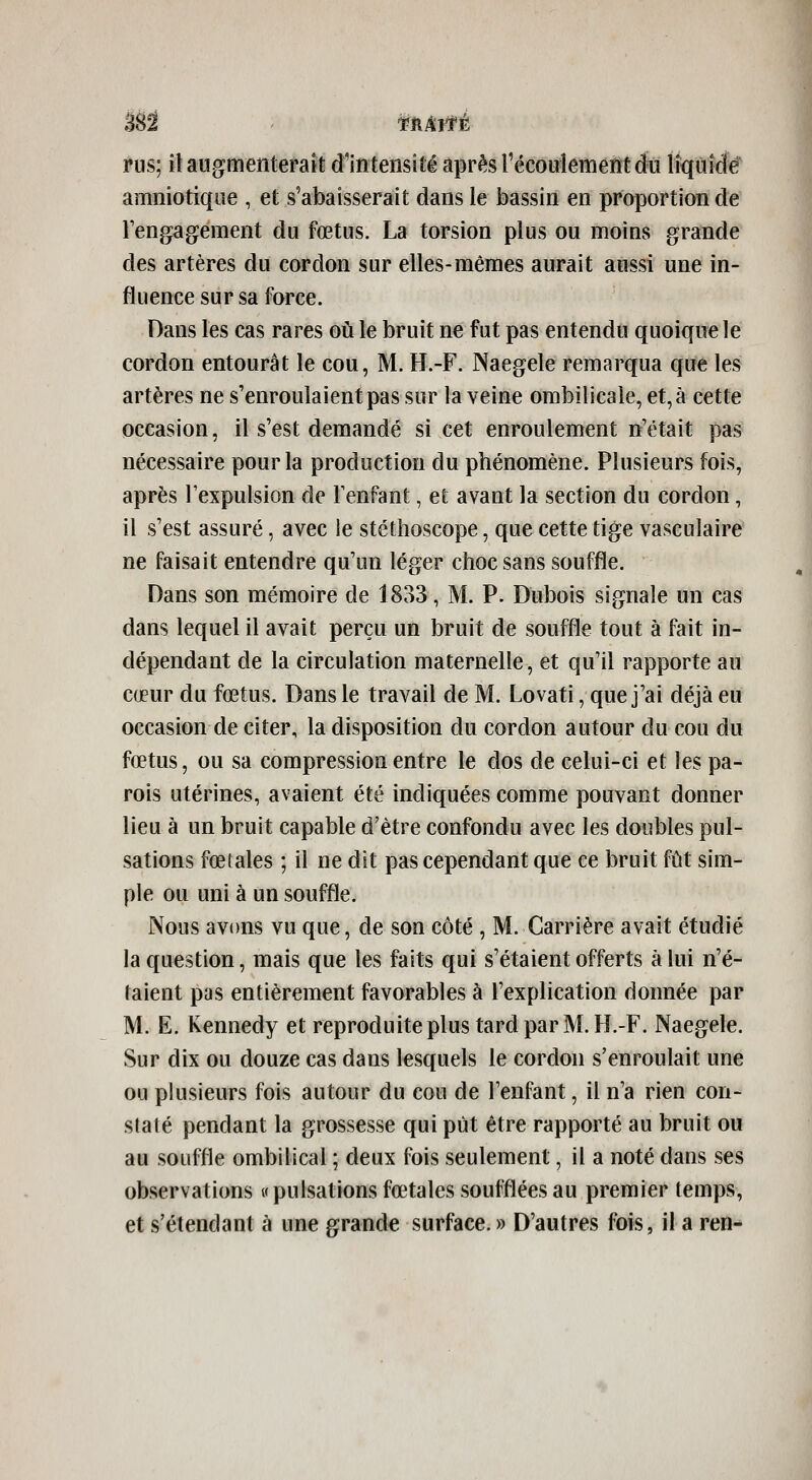 rus; il augmenterait d'intensité après récoulement du liquide amniotique , et s'abaisserait dans le bassin en proportion de rengagement du fœtus. La torsion plus ou moins grande des artères du cordon sur elles-mêmes aurait aussi une in- fluence sur sa force. Dans les cas rares où le bruit ne fut pas entendu quoique le cordon entourât le cou, M. H.-F. Naegele remarqua que les artères ne s'enroulaient pas sur la veine ombilicale, et, à cette occasion, il s'est demandé si cet enroulement n'était pas nécessaire pour la production du phénomène. Plusieurs fois, après l'expulsion de Tenfant, et avant la section du cordon, il s'est assuré, avec le stéthoscope, que cette tige vaseulaire ne faisait entendre qu'un léger choc sans souffle. Dans son mémoire de 1833, M. P. Dubois signale un cas dans lequel il avait perçu un bruit de souffle tout à fait in- dépendant de la circulation maternelle, et qu'il rapporte au cœur du fœtus. Dans le travail de M. Lovati, que j'ai déjà eu occasion de citer, la disposition du cordon autour du cou du fœtus, ou sa compression entre le dos de celui-ci et les pa- rois utérines, avaient été indiquées comme pouvant donner lieu à un bruit capable d'être confondu avec les doubles pul- sations fœtales ; il ne dit pas cependant que ce bruit fût sim- ple ou uni à un souffle. Nous avons vu que, de son côté , M. Carrière avait étudié la question, mais que les faits qui s'étaient offerts à lui n'é- taient pas entièrement favorables à l'explication donnée par M. E. Kennedy et reproduite plus tard par M. H.-F. Naegele. Sur dix ou douze cas dans lesquels le cordon s'enroulait une ou plusieurs fois autour du cou de l'enfant, il n'a rien con- staté pendant la grossesse qui pût être rapporté au bruit ou au souffle ombilical ; deux fois seulement, il a noté dans ses observations «pulsations fœtales soufflées au premier temps, et s'étendant à une grande surface. » D'autres fois, il a ren-