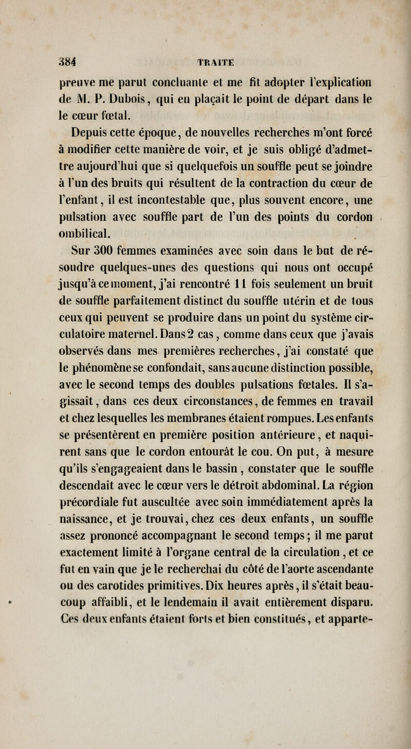 preuve me parut concluanle et me fit adopter Texplication de M. P. Dubois, qui en plaçait le point de départ dans le le cœur fœtal. Depuis cette époque, de nouvelles recherches m'ont forcé à modifier cette manière de voir, et je suis obligé d'admet- tre aujourd'hui que si quelquefois un souffle peut se joindre à Tun des bruits qui résultent de la contraction du cœur de l'enfant, il est incontestable que, plus souvent encore, une pulsation avec souffle part de l'un des points du cordon ombilical. Sur 300 femmes examinées avec soin dans le bat de ré- soudre quelques-unes des questions qui nous ont occupé jusqu'à ce moment, j'ai rencontré 11 fois seulement un bruit de souffle parfaitement distinct du souffle utérin et de tous ceux qui peuvent se produire dans un point du système cir- culatoire maternel. Dans2 cas, comme dans ceux que j'avais observés dans mes premières recherches, j'ai constaté que le phénomène se confondait, sans aucune distinction possible, avec le second temps des doubles pulsations fœtales. Il s'a- gissait , dans ces deux circonstances, de femmes en travail et chez lesquelles les membranes étaient rompues. Les enfants se présentèrent en première position antérieure, et naqui- rent sans que le cordon entourât le cou. On put, à mesure qu'ils s'engageaient dans le bassin, constater que le souffle descendait avec le cœur vers le détroit abdominal. La région précordiale fut auscultée avec soin immédiatement après la naissance, et je trouvai, chez ces deux enfants, un souffle assez prononcé accompagnant le second temps ; il me parut exactement limité à l'organe central de la circulation, et ce fut en vain que je le recherchai du côté de l'aorte ascendante ou des carotides primitives. Dix heures après, il s'était beau- coup affaibli, et le lendemain il avait entièrement disparu. Ces deux enfants étaient forts et bien constitués, et apparte-