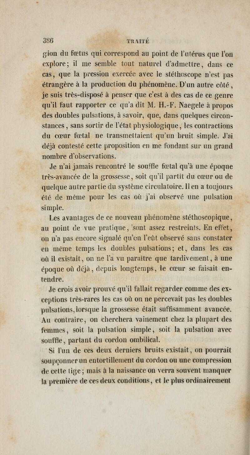 gioii du fœtus qui correspond au point de Futérus que l'on explore; il me semble tout naturel d'admettre, dans ce cas, que la pression exercée avec le stéthoscope n'est pas étrangère à la production du phénomène. D'un autre côté , je suis très-disposé à penser que c'est à des cas de ce genre qu'il faut rapporter ce qu'a dit M. H.-F. Naegele à propos des doubles pulsations, à savoir, que, dans quelques circon- stances , sans sortir de l'état physiologique, les contractions du cœur fœtal ne transmettaient qu'un bruit simple. J'ai déjà contesté cette proposition en me fondant sur un grand nombre d'observations. Je n'ai jamais rencontré le souffle fœtal qu'à une époque très-avancée de la grossesse, soit qu'il partît du cœur ou de quelque autre partie du système circulatoire, lien a toujours été de même pour les cas où j'ai observé une pulsation simple. Les avantages de ce nouveau phénomène stéthoscopique, au point de vue pratique, sont assez restreints. En effet, on n'a pas encore signalé qu'on l'eût observé sans constater en même temps les doubles pulsations; et, dans les cas où il existait, on ne l'a vu paraître que tardivement, à une époque où déjà, depuis longtemps, le cœur se faisait en- tendre. Je crois avoir prouvé qu'il fallait regarder comme des ex- ceptions très-rares les cas où on ne percevait pas les doubles pulsations,lorsque la grossesse était suffisamment avancée. Au contraire, on cherchera vainement chez la plupart des femmes, soit la pulsation simple, soit la pulsation avec souffle, partant du cordon ombilical. Si l'un de ces deux derniers bruits existait, on pourrait soupçonner un entortillement du cordon ou une compression de cette lige ; mais à la naissance on verra souvent manquer la première de ces deux conditions, et le plus ordinairement