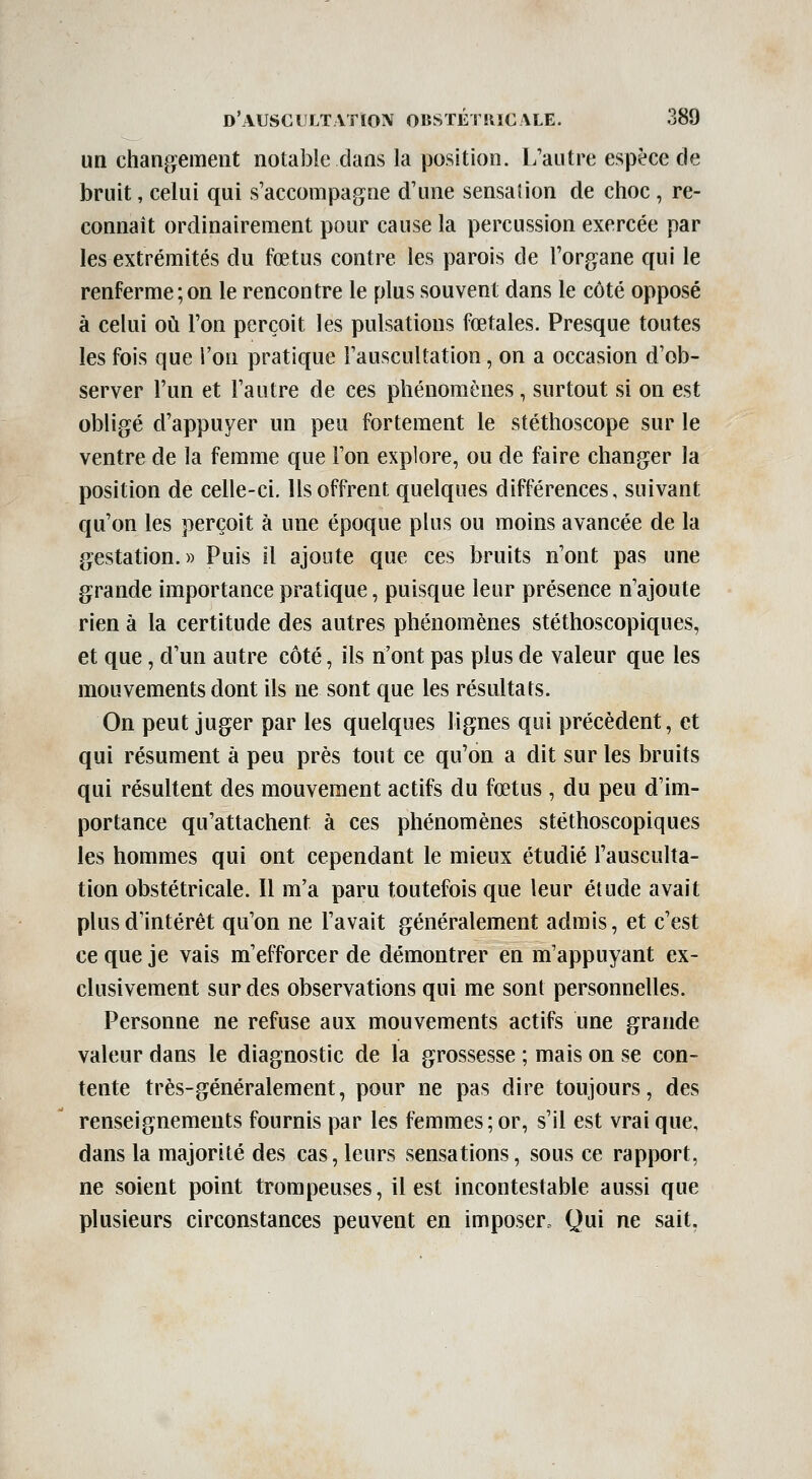 un changement notable dans la position. L'autre espèce de bruit, celui qui s'accompagne d'une sensation de choc , re- connaît ordinairement pour cause la percussion exercée par les extrémités du fœtus contre les parois de l'organe qui le renferme;on le rencontre le plus souvent dans le côté opposé à celui où l'on perçoit les pulsations fœtales. Presque toutes les fois que l'on pratique l'auscultation, on a occasion d'ob- server l'un et l'autre de ces phénomènes, surtout si on est obligé d'appuyer un peu fortement le stéthoscope sur le ventre de la femme que l'on explore, ou de faire changer la position de celle-ci. Ils offrent quelques différences, suivant qu'on les perçoit à une époque plus ou moins avancée de la gestation.» Puis il ajoute que ces bruits n'ont pas une grande importance pratique, puisque leur présence n'ajoute rien à la certitude des autres phénomènes stéthoscopiques, et que, d'un autre côté, ils n'ont pas plus de valeur que les mouvements dont ils ne sont que les résultats. On peut juger par les quelques lignes qui précèdent, et qui résument à peu près tout ce qu'on a dit sur les bruits qui résultent des mouvement actifs du fœtus , du peu d'im- portance qu'attachent à ces phénomènes stéthoscopiques les hommes qui ont cependant le mieux étudié l'ausculta- tion obstétricale. Il m'a paru toutefois que leur étude avait plus d'intérêt qu'on ne l'avait généralement admis, et c'est ce que je vais m'efforcer de démontrer en m'appuyant ex- clusivement sur des observations qui me sont personnelles. Personne ne refuse aux mouvements actifs une grande valeur dans le diagnostic de la grossesse ; mais on se con- tente très-généralement, pour ne pas dire toujours, des renseignements fournis par les femmes; or, s'il est vrai que, dans la majorité des cas, leurs sensations, sous ce rapport, ne soient point trompeuses, il est incontestable aussi que plusieurs circonstances peuvent en imposer. Qui ne sait,