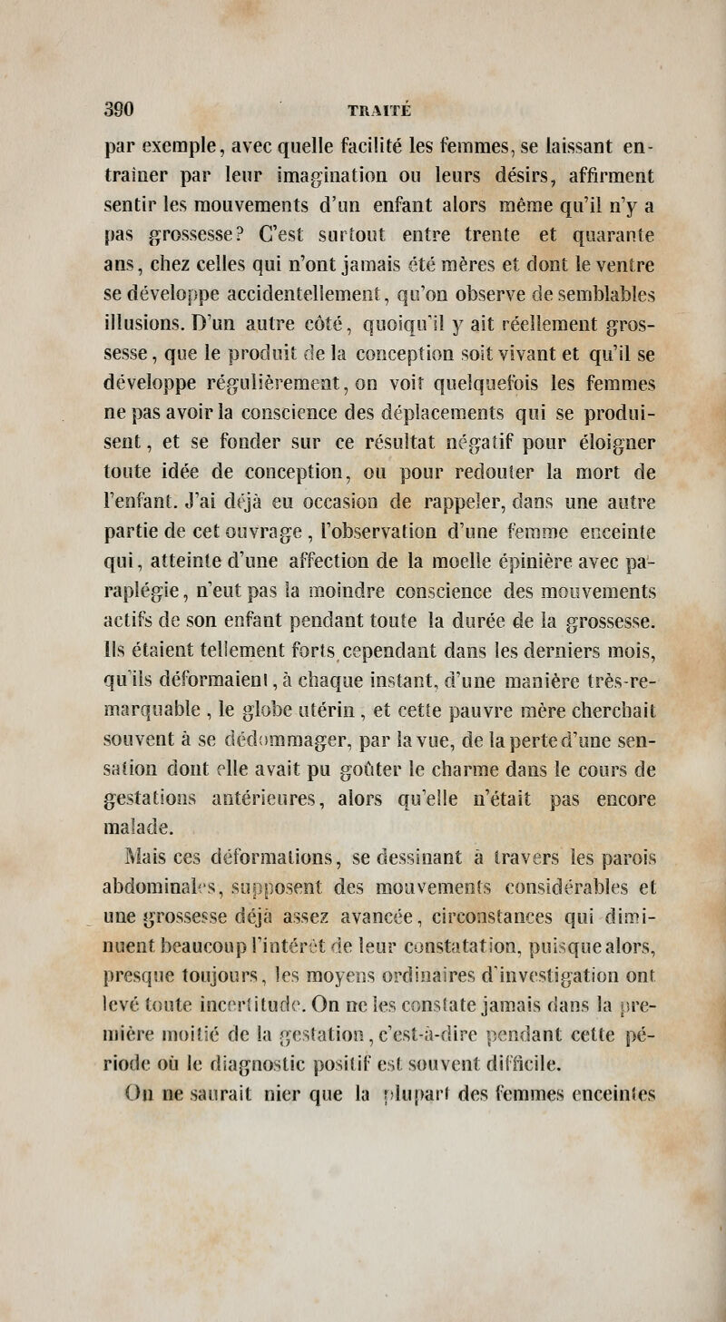 par exemple, avec quelle facilité les femmes, se laissant en- traîner par leur imagination ou leurs désirs, affirment sentir les mouvements d'un enfant alors même qu'il n'y a pas grossesse? C'est surtout entre trente et quarante ans, chez celles qui n'ont jamais été mères et dont le ventre se développe accidentellement, qu'on observe de semblables illusions. D'un autre côté, quoiqu'il y ait réellement gros- sesse , que le produit de la conception soit vivant et qu'il se développe régulièrement, on voit quelquefois les femmes ne pas avoir la conscience des déplacem.ents qui se produi- sent , et se fonder sur ce résultat négatif pour éloigner toute idée de conception, ou pour redouter la mort de l'enfant. J'ai déjà eu occasion de rappeler, dans une autre partie de cet ouvrage , l'observation d'une femme enceinte qui, atteinte d'une affection de la moelle épinière avec pa- raplégie , n'eut pas la moindre conscience des mouvements actifs de son enfant pendant toute la durée de la grossesse. Ils étaient tellement forts, cependant dans les derniers mois, qu'ils déformaieni, à chaque instant, d'une manière trèsre- marquable , le globe utérin, et cette pauvre mère cherchait souvent à se dédommager, par la vue, de la perte d'une sen- sation dont elle avait pu goûter le charme dans le cours de gestations antérieures, alors qu'elle n'était pas encore malade. Mais ces déformations, se dessinant â travers les parois abdominales, supposent des mouvements considérables et une grossesse déjà assez avancée, circonstances qui dimi- nuent beaucoup l'intérêt de leur constatation, puisque alors, presque toujours, les moyens ordinaires d'investigation ont levé toute inceriltudc. On ne les consSate jamais dans la pre- mière moitié de la gestation,c'est-à-dire pendant cette pé- riode où le diagnostic positif est souvent difficile. Ou ne saurait nier que la plupart des femmes enceintes