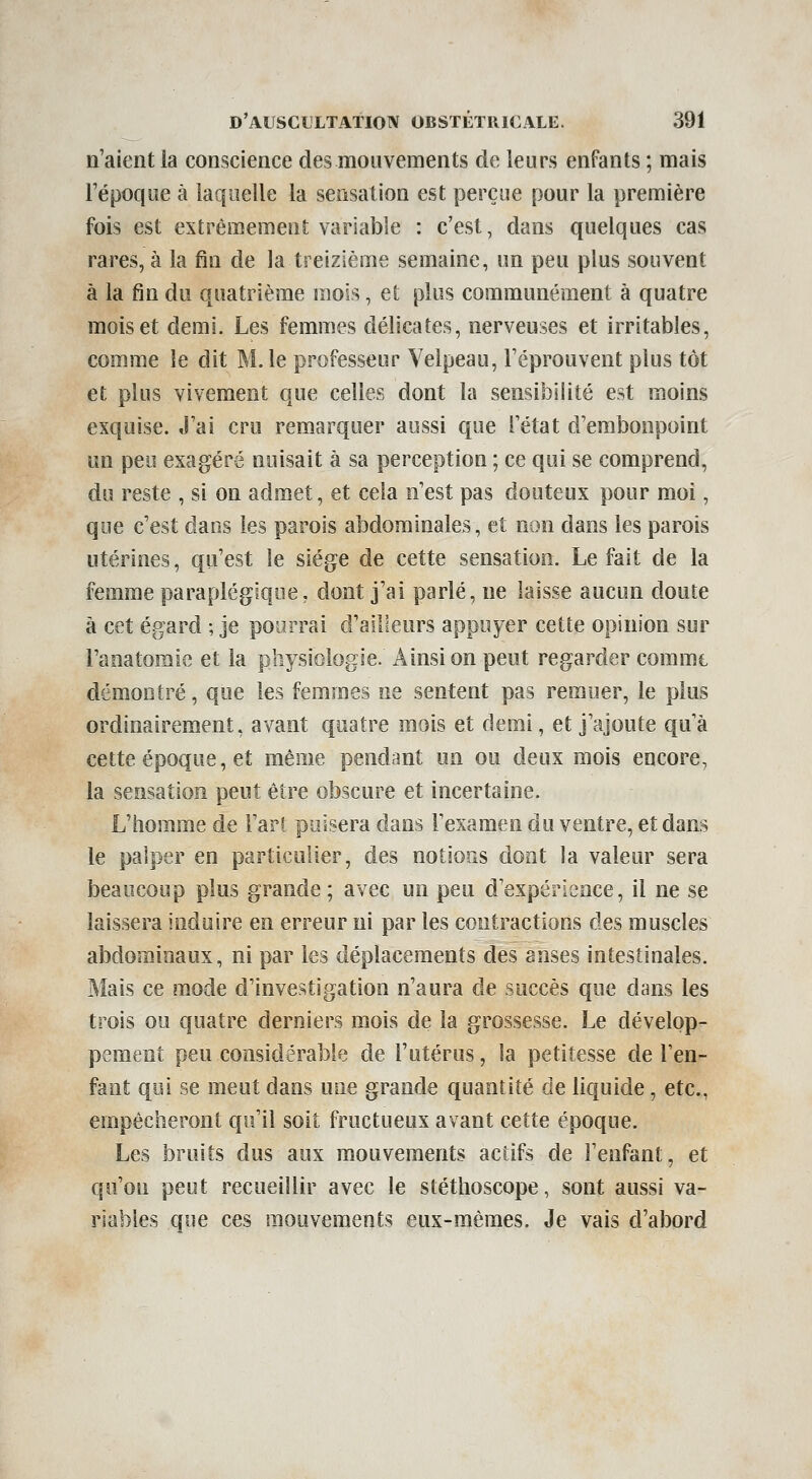 n'aient la conscience des mouvements de leurs enfants ; mais l'époque à laquelle la sensation est perçue pour la première fois est extrêmement variable : c'est, dans quelques cas rares, à la fin de la treizième semaine, un peu plus souvent à la fin du quatrième mois, et plus communément à quatre mois et demi. Les femmes délicates, nerveuses et irritables, comme le dit M. le professeur Veipeau, l'éprouvent plus tôt et plus vivement que celles dont la sensibilité est moins exquise. J'ai cru remarquer aussi que l'état d'embonpoint un peu exagéré nuisait à sa perception ; ce qui se comprend, du reste , si on admet, et cela n'est pas douteux pour moi, que c'est dans les parois abdominales, et non dans les parois utérines, qu'est le siège de cette sensation. Le fait de la femme paraplégique, dont j'ai parlé, ne laisse aucun doute à cet égard ; je pourrai d'ailleurs appuyer cette opinion sur Tanatomie et la physiologie. Ainsi on peut regarder comme démontré, que les femmes ne sentent pas remuer, le plus ordinairement, avant quatre mois et demi, et j'ajoute qu'à cette époque, et même pendant un ou deux mois encore, la sensation peut être obscure et incertaine. L'homme de l'art puisera dans l'examen du ventre, et dans le palper en particulier, des notions dont la valeur sera beaucoup plus grande; avec un peu d'expérience, il ne se laissera induire en erreur ni par les contractions des muscles abdominaux, ni par les déplacements des anses intestinales. Mais ce mode d'investigation n'aura de succès que dans les trois ou quatre derniers mois de la grossesse. Le dévelop- pement peu considérable de l'utérus, la petitesse de l'en- fant qui se meut dans une grande quantité de liquide, etc., empêcheront qu'il soit fructueux avant cette époque. Les bruits dus aux mouvements actifs de l'enfant, et qu'on peut recueillir avec le stéthoscope, sont aussi va- riables que ces mouvements eux-mêmes. Je vais d'abord