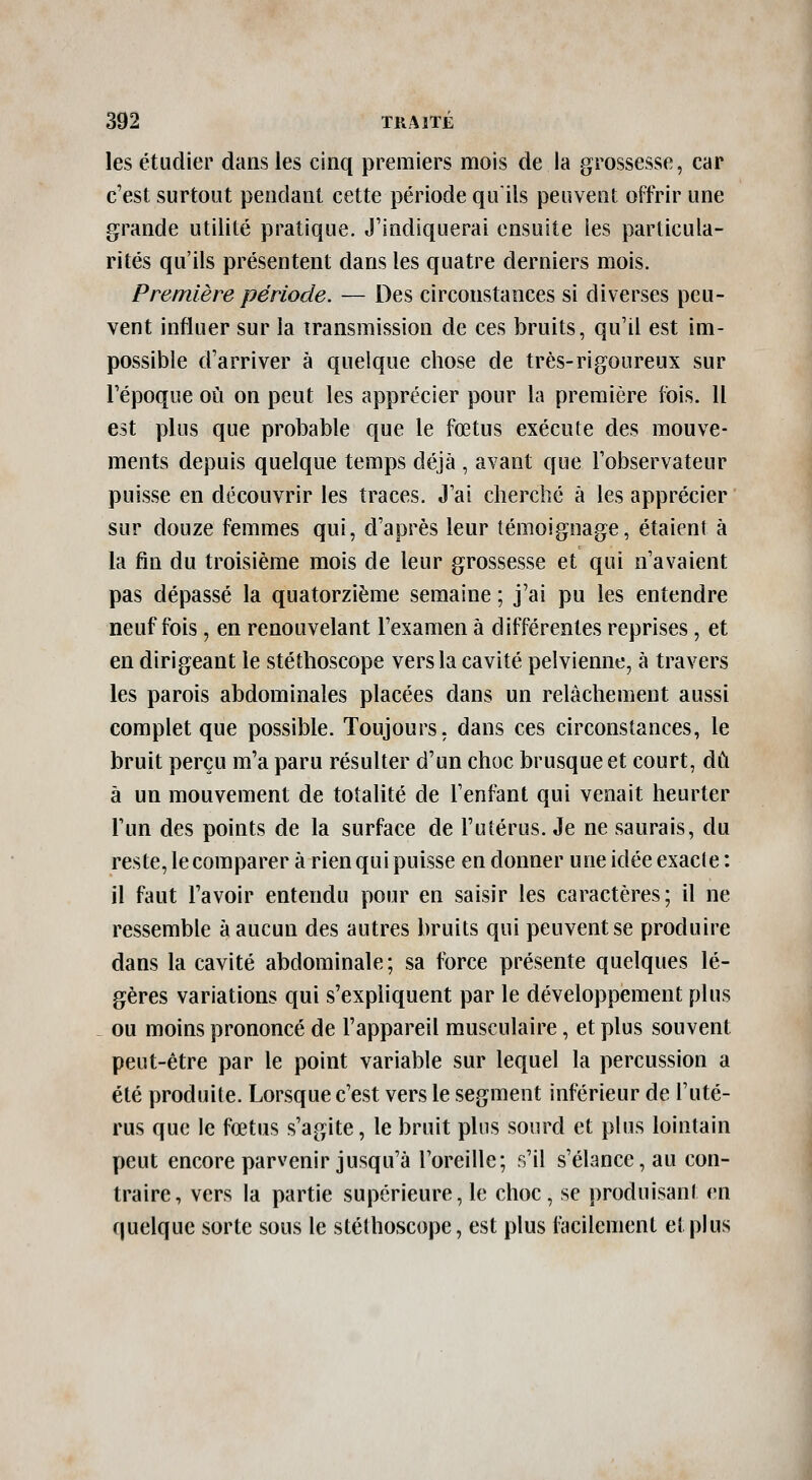 les étudier dans les cinq premiers mois de la grossesse, car c'est surtout pendant cette période qu'ils peuvent offrir une grande utilité pratique. J'indiquerai ensuite les particula- rités qu'ils présentent dans les quatre derniers mois. Première période. — Des circonstances si diverses peu- vent influer sur la transmission de ces bruits, qu'il est im- possible d'arriver à quelque chose de très-rigoureux sur l'époque où on peut les apprécier pour la première fois. 11 est plus que probable que le fœtus exécute des mouve- ments depuis quelque temps déjà , avant que l'observateur puisse en découvrir les traces. J'ai cherché à les apprécier sur douze femmes qui, d'après leur témoignage, étaient à la fin du troisième mois de leur grossesse et qui n'avaient pas dépassé la quatorzième semaine ; j'ai pu les entendre neuf fois, en renouvelant l'examen à différentes reprises, et en dirigeant le stéthoscope vers la cavité pelvienne, à travers les parois abdominales placées dans un relâchement aussi complet que possible. Toujours, dans ces circonstances, le bruit perçu m'a paru résulter d'un choc brusque et court, dû à un mouvement de totalité de l'enfant qui venait heurter l'un des points de la surface de l'utérus. Je ne saurais, du reste, le comparer à rien qui puisse en donner une idée exacte : il faut l'avoir entendu pour en saisir les caractères; il ne ressemble à aucun des autres bruits qui peuvent se produire dans la cavité abdominale; sa force présente quelques lé- gères variations qui s'expliquent par le développement plus ou moins prononcé de l'appareil musculaire, et plus souvent peut-être par le point variable sur lequel la percussion a été produite. Lorsque c'est vers le segment inférieur de l'uté- rus que le fœtus s'agite, le bruit pins sourd et plus lointain peut encore parvenir jusqu'à l'oreille; s'il s'élance, au con- traire, vers la partie supérieure, le choc, se produisant en quelque sorte sous le stéthoscope, est plus i^cilement et plus