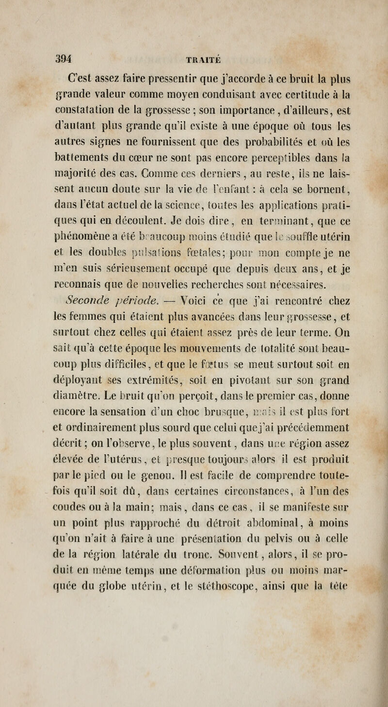 C'est assez faire pressentir que j'accorde à ce bruit la plus grande valeur comme moyen conduisant avec certitude à la constatation de la grossesse ; son importance , d'ailleurs, est d'autant plus grande qu'il existe à une époque où tous les autres signes ne fournissent que des probabilités et où les battements du cœur ne sont pas encore perceptibles dans ia majorité des cas. Commue ces derniers, au reste, ils ne lais- sent aucun doute sur la vie de FcnCant : à cela se bornent, dans l'état actuel de la science, toutes les applications prati- ques qui en découlent. Je dois dire, en terminant, que ce phénomène a été b: aocoup moins étudié que k souffle utérin et les doubles ps^lsaHons fœtales; pour inon compte je ne m'en suis sérieusement occupé que depuis deux ans, et je reconnais que de nouvelles recherches sont nécessaires. Seconde période. — Voici ce que j'ai rencontré chez les femmes qui étaient plus avancées dans leur grossesse, et surtout chez celles qui étaient assez près de leur terme. On sait qu'à cette époque les mouvements de totalité sont beau- coup plus difficiles, et que le ffHus se meut surtout soit en déployant ses extrémités, soit en pivotant sur son grand diamètre. Le bruit qu'on perçoit, dans le premier cas, donne encore la sensation d'un choc brusque, iL.sis il est plus fort et ordinairement plus sourd que celui quej'ai précédemment décrit ; on l'observe, le plus souvent, dans une région assez élevée de l'utérus, et presque toujours alors il est produit par le pied ou le genou. Il est facile de comprendre toute- fois qu'il soit dû, dans certaines circonstances, à l'un des coudes ou à la main; mais, dans ce cas, il se manifeste sur un point plus rapproché du détroit abdominal, à moins qu'on n'ait à faire à une présentation du pelvis ou à celle de la région latérale du tronc. Souvent, alors, il se pro- duit en même temps une déformation plus ou moins mar- quée du globe utérin, et le stéthoscope, ainsi que la tète