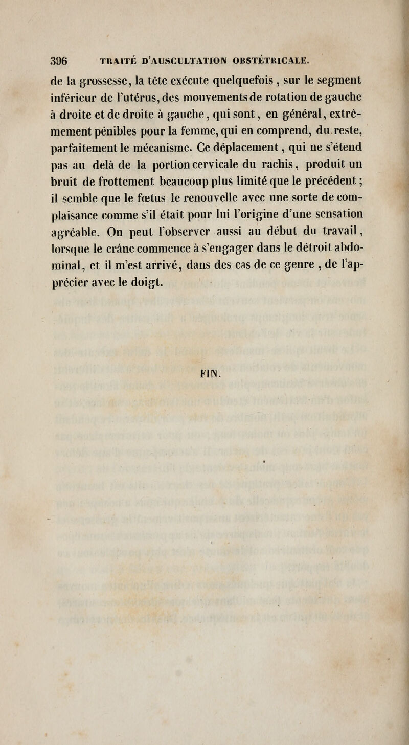 de la grossesse, la tête exécute quelquefois, sur le segment inférieur de l'utérus, des mouvements de rotation de gauche à droite et de droite à gauche, qui sont, en général, extrê- mement pénibles pour la femme, qui en comprend, du reste, parfaitement le mécanisme. Ce déplacement, qui ne s'étend pas au delà de la portion cervicale du rachis, produit un bruit de frottement beaucoup plus limité que le précédent ; il semble que le fœtus le renouvelle avec une sorte de com- plaisance comme s'il était pour lui l'origine d'une sensation agréable. On peut l'observer aussi au début du travail, lorsque le crâne commence à s'engager dans le détroit abdo- minal, et il m'est arrivé, dans des cas de ce genre , de l'ap- précier avec le doigt. FIN.