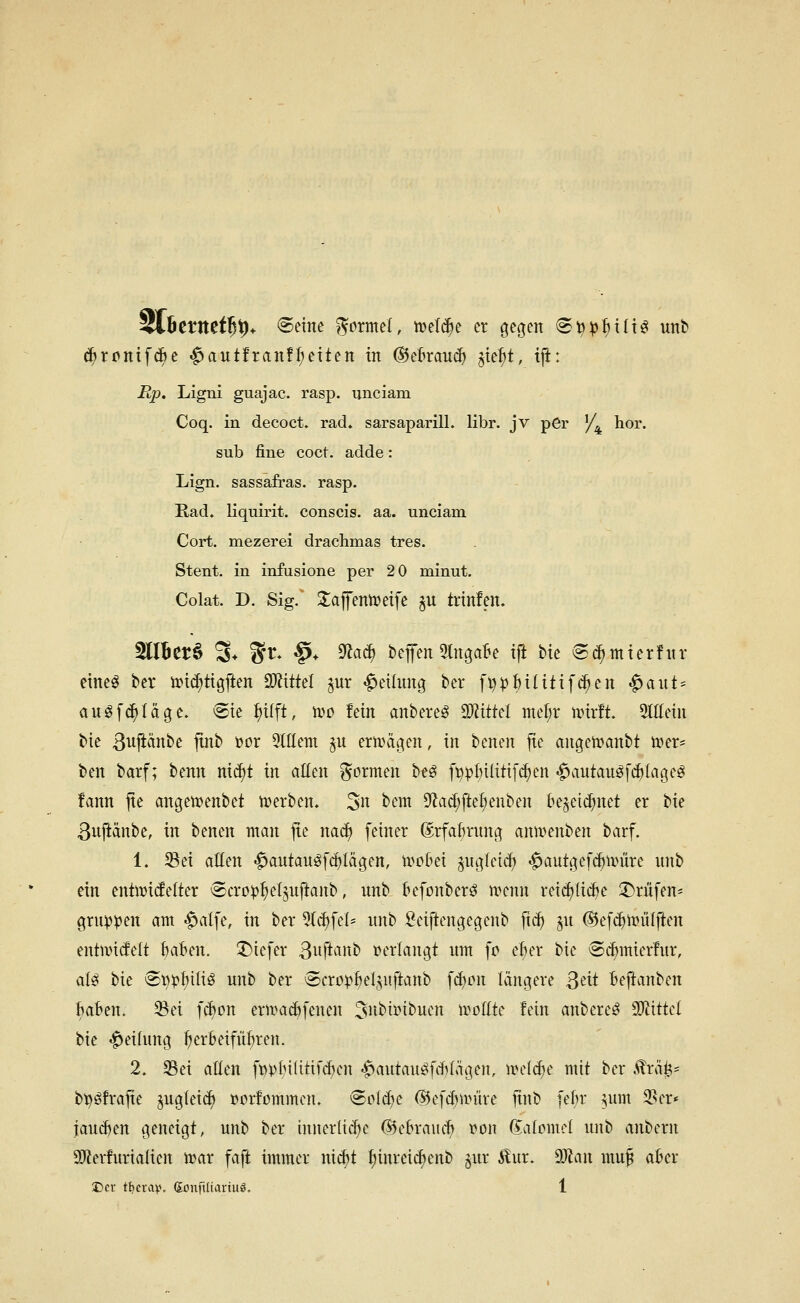 itp. Ligni guajac. rasp. unciam Coq. in decoct. rad. sarsaparill. libr. jv per /^ hör. sub fine coct. adde: Lign. Sassafras, rasp. Rad. liquirit. conscis. aa. unciam Cort. mezerei drachmas tres. Stent, in infusione per 2 0 minut. Colat. D. Sig.' 2;afentt)eife ^u trinfen. 5llBet§ % ^t. §* ^aä) bcffen 5lngaBe tft bic ^c^mtcrfitr eiltet bcr md^ttgften SWittel pr Teilung ber fl)pHHt{f(^en «^aut = auöfc^Iägc. ®te Pft, iDO fein anbereö WitUl mef;r unrft. %Mn bie ßujiänbe ftnb t»or StIIem ^u ermäo|en, in benen fie angemanbt wer- ben barf; benn md)t in aüm formen beö fppl)t(iti[(^en «^autauöf^tage^ fann jte angenjenbet werben, 3n bem 9'Zac^[te(;enben be^eic^net er bie ßuftänbe, in benen man jte nac^ fetner ©rfa^nmg anwenben barf. 1. Sei atten -^antau^fc^Iägen, wobei gngleic^ <^autö|ef(^nnire nnb ein entwi^elter ^cro^^eljnftanb, unb &efonber^ wenn retc^tii^e Prüfen* grnp^en am |>alfe, in ber ^Ic^fel- nnb öeiftengegenb ft^ ^n (55ef($wiilften entwitfelt fcaBen. iDiefer ßuftanb »erlangt nm fc ef)er bie <S(^mier!nr, alß bie ®t}pMüö unb ber (Scro^^eljuftanb fd)on längere ßeit Beftanben Baten. Sei fcBon erwad)fenen 3»^ii>tbuen wollte fein anbereö ^ittd bie 'Teilung ^erBeifü:^ren. 2, Sei allen ft?ptn(itifd)cn .^autanöfcfvlägen, wei^e mit ber ,^rä^= bt)öfrafie §ug(ei(^ »orfommcn. ©clcBe 65efd)nnire ftnb fe^r ^um Ser* jaud)en geneigt, unb ber innerüc^e (l5eBrau^ von (iaiomci unb anbern SJlerfurialien war faft immer nic^t ^inreic^enb ^ur Äur. d)la\\ mu§ aber Der ti}nn\\ Sonftliariuö. 1