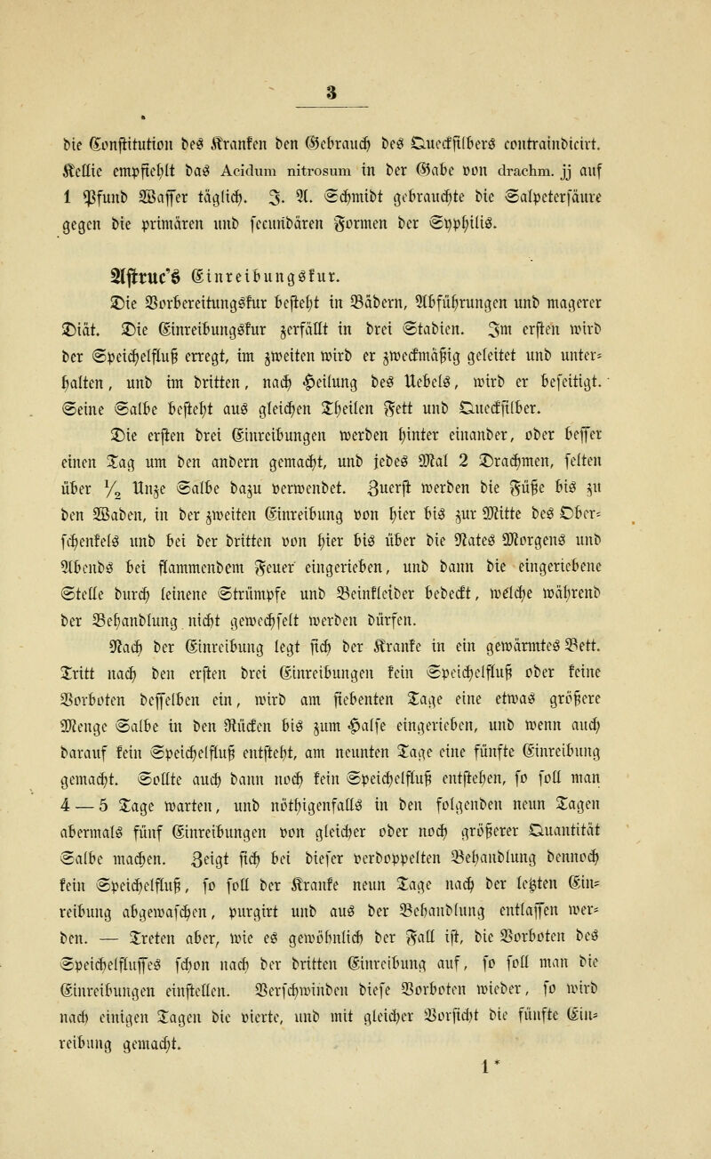 Me ^onjittuttou be^ £ran!en ben ©ebrauc^ beö Ciuccfft(berö coutraiubicirt. ÄcIIxe empfiet;It t>a^ Acidum nitrosum in ber (55ate »on drachm. jj auf 1 ^fuub SBafer täglt(^. 3- 5t. ^c^mibt gebrauchte bie 8alpeterfäure gegen bie primären unb fccuribären i^^rnten ber vg^p^iüg. 5lftruc'§ SinreiMinggfur. :j)ie 35orBereitung^!ur befielt in 33äbern, 5lBfü^rungen unb magerer T)icit X)u ©inreibungöfur jerfättt in brei 6tabien. ^m erjien wirb ber (Spei(^elfluf erregt, im gtueiten tüirb er ^mecfmäfig geleitet unb untere galten, unb im brüten, mä) Teilung be^ UeBelö, wirb er befeitigt. ®eine @aIBe befte^t auö glei(^en 2;^eiten ^ttt unb Ciue(ffi(ber. ^ie erften brei (SinrciBungen n?erben t)inter einanber, ober bejt'er einen ^ag um ben anbern gemadjt, unb jebeö Wai 2 2!)ra^men, feiten über Vi Un^e Salbe baju Dermenbet. ßuerji iDerben bie ^ü^e bi^ ^u ben SBaben, in ber ^weiten Einreibung »on ^ier biö ^ur Wtitk beö Obcr^ fc:^enfel^ unb bei ber britten von ^ier bi^ über bie ^aü^ 9}?orgenö unb 5lbcnbö bei jlammenbem f^euer eingerieben, unb bann tu eingeriebene ©teile burc^ leinene Strümpfe unb 33ein!tetber bebecft, m^Ic^e ix)äl)renb ber 2SeI)anbIung ni^t gemec^felt n)erben bürfen. ^aä) ber ©inretbung legt jtc^ ber Traufe in ein gemärmteö 23ett. 2:ritt nac^ ben erften brei Einreibungen fein Speid)etftu§ ober feine SSorboten beffelben ein, mirb am fiebenten 2;age eine ctxüai^ größere 2)?enge Salbe in ben 9lücfen big §um -^alfe eingerieben, unb menn auc^ barauf fein Speid)e(^u§ entfte^t, am neunten Xage eine fünfte Einreibung gemacht. ^o\lü aucf) bann no^ fein Speichelfluß entfte^en, fo foll man 4 — 5 2;agc njarten, unb nöt^igenfatlö in ben folgenben neun Sagen abermals fünf Einreibungen t)on glei(^er ober no^ größerer Quantität Salbe ma^en. ßeigt fxä) bei biefer t?erboppeIten 33e^anblung benno^ fein Spei(^elfluß, fo fott ber Traufe neun läge nacl? ber U'^ttn Ein= reibung abgemafi^en, purgirt unb auö ber ^ebanblung entlaffen mer* ben. — 3:reten aber, une eg gemöbnlicb ber ^att ift, bie ^oxhokn beö Speicijelftufeö fd)on naä) ber britten Einreibung auf, fo folt man bie Einreibungen einftelten. 25erfd)tt)inben biefe 33orboten mieber, fo nnrb nacb einigen Sagen bie »ierte, unb mit gleicher ^orfid)t bie fünfte Ein* reibung gemacht. 1*