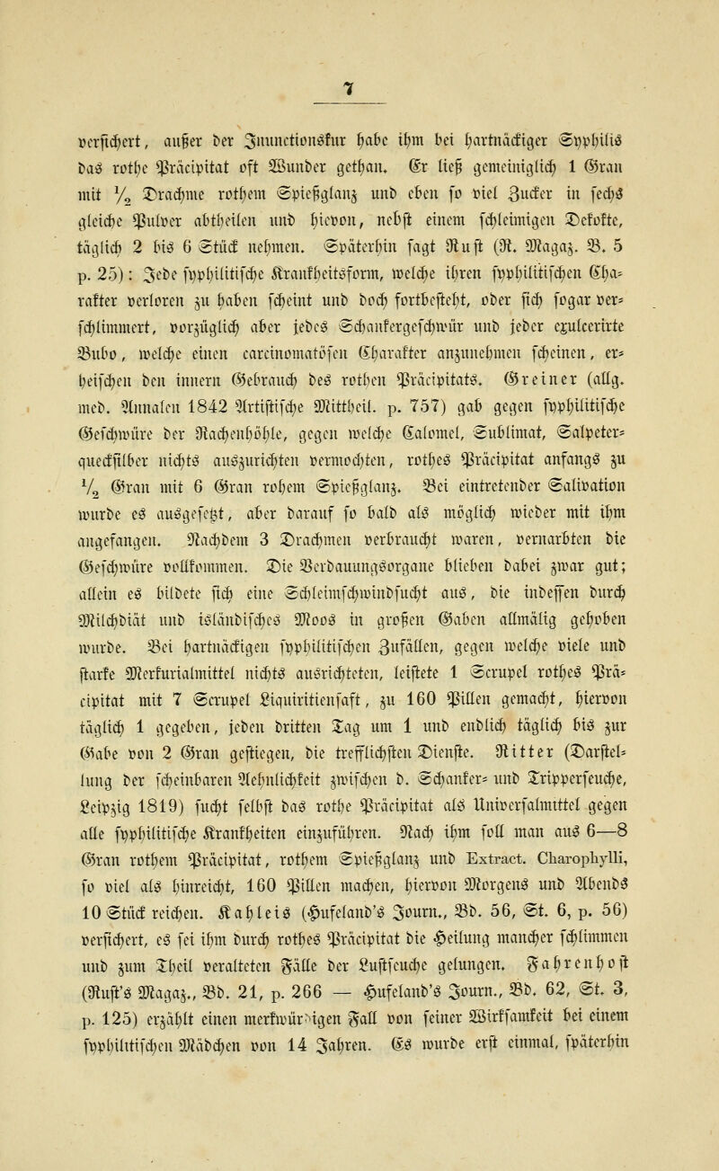 uerftd)ert, au§er ber 3iwnctionö!ur £)abc it)m bei {hartnackiger ®i)pf)iitö ta^ rot^e ^räcipitat oft SBunber getf^aiu (Sr lie§ gemetniglti^ 1 @rau mit y, :Drad)me rot^em (Spie^glan^ unb eben fo Diel ßucfer in fe^3 C|(eicf)e ^ut»er abtlnnien unt f)iet)DU, nebft einem fd)Ieimigen :^e!o!te, taijlicb 2 (n^ 6 ^tM nefjmen. (Späteren fagt 9fluft (0^, OJJaga^. 33. 5 p. 25): 3ebe fi)pt)ilitifc^e ^ran!6eitöform, mel^e itjren [t)p()ilittf^en (Xt;a- rafter verloren ^u Baten f^eint unb ^üä) fortBcfteI;t, ober fid) fogar »er* fc^Iimmert, tjorjüglic^ aBer jebc^ @c^au!erge[ct)ii^ür unb jebcr ejulcerirtc 23uf»o, mel(^e einen carcinomatöfen (^l)axdkx anpne{)men [(feinen, er* ^eift^en ben inuern (55e(mni^ be^ rotben ^räcipitat^. ©r ein er (atlg. meb. 5tnnalen 1842 5Irtiftifd)e aJiittbeü. p. 757) gab gegen f^ip^ilitifc^e ©efdjun'ire ber 9?acf)en()Df)Ie, gegen nje(^e Saiomel, Sublimat, Salpeter* quecfjtlber wi^tß augpri<^ten »ermod^ten, rot^eg ^räcipitat anfangt ^u % ®ran mit 6 @ran ro^em Spiefglan^. 33ei eintretenber SaüPation jDurbe eö au^gefei^t, aber barauf fo balb aU möglich wieber mit t^m angefangen. Sf^a^bem 3 :Drad)men »erbraudjt waren, üernarbten bte (Sefd^würe »ollfommen. 2)ie S^erbauung^organe blieben babei ^wax gut; allein eö bilbete ft^ eine Sd)leimfc^winbfuc^t au^, bie inbejfen bur(^ SJlilc^biät unb i^Iänbifi^e^ ^oo^ in großen @aben allmälig gehoben würbe, ^ei tiartnadigen fi?pf)ilitifc^en ßufällen, gegen wel^e üiele unb jiarfe 3)lerfurialmittel nxä)U auöriditeten, letjiete 1 Scrupel rot^e^ $rä* cipitat mit 7 Scrupel ßiquiritienfaft, §u 160 ^iEen gemad)t, ^ierpon taglid) 1 gegeben, jeben britten 2;ag um 1 unb enblic^ täglii^ biö jur (55abe Pon 2 ®ran geftiegen, bie trep^j^en 2)ienjie. Olitter (J^arjtel* luug ber f(^einbaren 3(e^nlid)feit ^wifd)cn b. S^anfer* unb Jripperfeu^e, geip^ig 1819) fud)t felbft ta^ xotht ^rvicipitat alö Hni»erfalmtttel gegen alle fppbiütifdje tranf^eiten ein^ufül^ren. ^aä) i^m foü man aug 6—8 ©ran rotI)em ^räcipitat, rotfiem Spie^glanj unb Extract. Charopliylli, fo Piel al^ I)inreid)t, 160 qSillen mad)en, ^ierpon 9}?orgen^ unb 5Ibenb^ 10 Stüd reid)en. ^a^leiö (Melanb'g ^ouxn., Sb. 56, St. 6, p. 56) »erfid^ert, e§ fei i^m bur^ rot^e^ ^rdcipitat bie Teilung mancher fc^ümmen unb ^um ^beil Peralteten %'ä^i^ ber Suftfeu^e gelungen. ga^ren^DJ! (9tuff0 3)laga§., 33b. 21, p. 266 — ^ufelanb'ö Sourn., 23b. 62, St. 3, p. 125) er§ä[;lt einen mer!wür:>igen gall Pon feiner SBirffamfeit bei einem f\?pbiatifd)en 9}Jäbd)en t>on 14 Sauren, m würbe erft einmal, fpäterbin