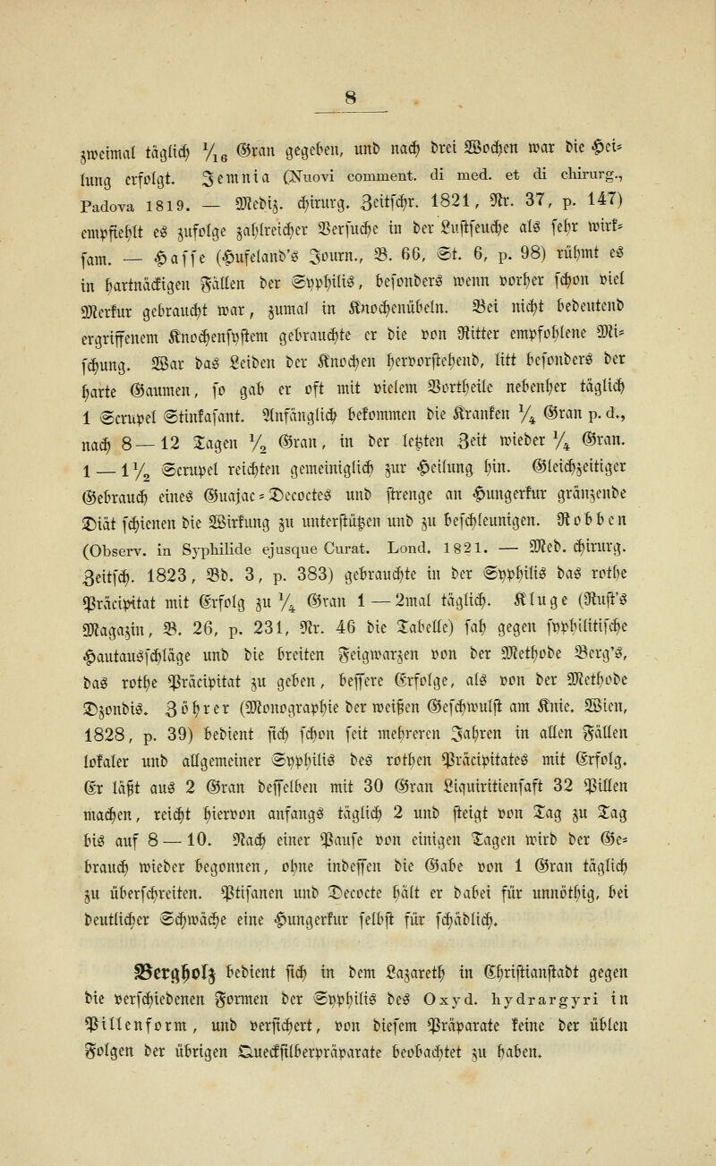 ^mimcii tagücf) Vig ®xan gegeben, unb nad) brei Sßo^en mar bie ^cU lung erfoltjt. 3entnia (:N'uovi comment. di med. et di chirurg., Padova 1819. - 93?ebi^ d)irurg. BeitWr. 1821, 9lr. 37, p. 147) em^ftep eg jufolge ^al;(reic^er S5erfu(^e in ber Su[lfeu^e alö fe^r nj{r!= l^^^i^ _ ^affe (Melanb'^ Stnirn., ^. 66, ®t. 6, p. 98) xül)mt e^ in ^artnädigen püen ber @t}p{)iliö, kfonberö n?enn »or{)er [i^on »iel «Dierlur gebraud)t tt)ar, pmal in Änoi^eniil^eln. ä^ei nic^t bebeutenb ergriffenem ^noc^enf^ftem get>raud)te er bie i?on S^iitter emipfo^lene mU f^ung. Sßar ba^ Seiben ber ^noc^en ^erüorjie^enb, litt befonberö ber ^arte @aumen, ]o gab er oft mit »ielem 3Sortf)ei{e nebenher täglich 1 Strubel @tin!afant. ^tnfänglic^ befommen bie Uranien Vi ©^a« P- ^^^ j^^(^ 8—12 Jagen V^ ©tan, in ber Mten ßeit meber Vk ®^^'^- 1 _ 1 y^ Semmel reiften gemeinigli^ jiir |)eihmg I;in. ©[einseitiger ©eBrauc^ eineö ©uajac := 2)ecocteg unb ftrenge an ^ungerfur grän^enbe ^iät f^ienen bie SÖirfung §u iinter|iü^en unb ^u Bef^Ieunigen. 9toBBen (Observ. in Sypliilide ejusque Curat. Lond« 1821. — 93?eb. (^Irurg. ßeitf^. 1823, Sb. 3, p. 383) gebrannte in ber @^:ppi^ ha^ reiht qSräci^tat mit Erfolg p V4 ^^'J« 1 —2mal tägli(^. Ä^Iuge (9tuft'^ gjlaga^in, 35. 26, p. 231, 9ir. 46 bie Jaküe) fa^ gegen ft)^BiIiti[c^e ^autauäf(^Iäge nnb bie breiten ^eig»ar§en i?on ber mzif)cht 93crg'ö, bag rot^e ^räciipitat ju geben, befere Erfolge, alg »on ber ^ttt)üht ^jonbiö. Bohrer (SD^onogra^^ie ber weisen ©efd^mulji am ^nie» SSien, 1828, p. 39) bebtent jtc^ [(^on feit mebreren ^abren in aEen Ratten loMer unb allgemeiner S^pf)ilig be^ rotben ^räcipitateö mit (Srfolg. ©r läft am 2 ©ran beffelben mit 30 ©ran Siquiritienfaft 32 qSilten malten, rei(^t ^ierüon anfangt tägli^ 2 unb fteigt »on 2;ag ^u 2:ag bi^ auf 8 —10. ^a<i) einer ^aufe »on einigen Xagen ixnrb ber ©e- braud) tt)ieber begonnen, üt)ne inbeffen bie ®abt »on 1 ©ran täglicb ^u überffreiten, ^tifanen unb 3)ecocte halt er babei für unnöt^ig, bei beuttid^er B^m^t eine «^ungerfur felbj^ für f(f)äbli(^. ^tt^^ol^ ^thunt fi<i) in bem Sa^aret^ in ßbnftianjiabt gegen bie »erfdjiebenen formen ber ^^pt)ittg beg Oxyd, hydrargyri in ^illenform, unb ijerjtc^ert, »on biefem Präparate feine ber üblen folgen ber übrigen Ciuedjttberpräparate htolmä)tä ^u ha^tn.