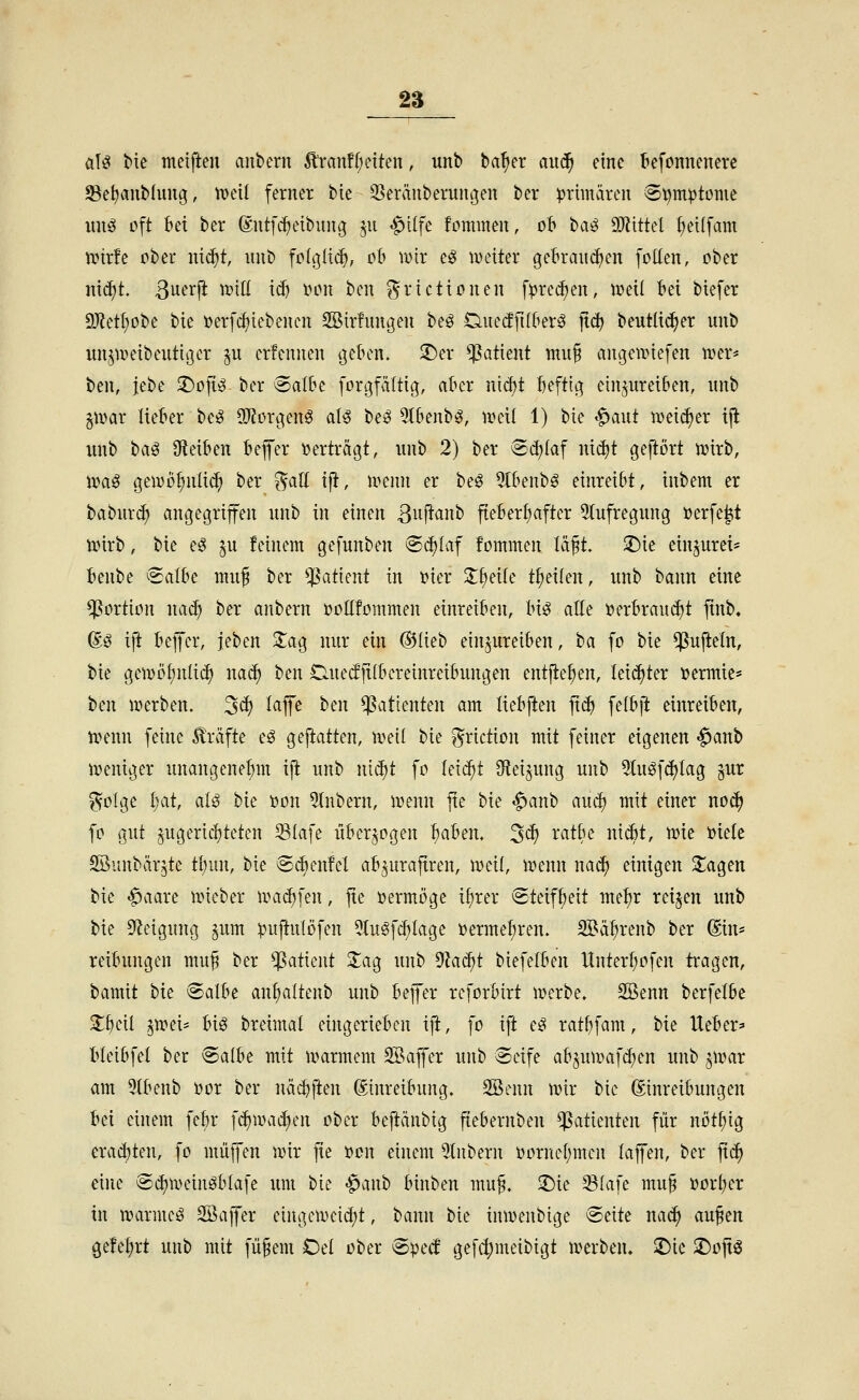 a\ß bte meifteu aiibern Ä'ran!{;etten, unb ba^er aud^ eine tefonnenerc 93e^aub(uug, tveit ferner bie 25eränberungen ber primären ®^mptonie uuö oft bei ber ©ntfc^etbung ju ^ilfe fommen, ob ba^ Wiitd ^ei(fam unrfe ober ni^t, iinb fc(i](i(^, ob mx eg lueiter gebrauchen foUen, ober nic^t. ßuerji n^id id) i>on bcn f^riettonen fpre^en, lüeil bei biefer 9J?etl;obe bie »erfi^iebenen 2öir!ungen beö Duedfitber^ jtc^ beutlicf>er unb xm^uieibeutiijer ^u crfennen (jeben. $Der Patient muf angeunefen iver* ben, ic\>c T)o\i^ ber Salbe [orgfältig, aber nicbt beftig einzureiben, unb p^ax lieber be^ 5)?orgen^ aU be^ 5tbenb^, iveil 1) bie «^aut meii^er ijl unb t^a^ bleiben beffer ijerträgt, unb 2) ber Sd)(af nid)t gejtört mxh, voa^ geiDo^nüi^ ber ^all tfi, ii>enn er beö 5tbenbg einreibt, inbem er baburd; angegriffen unb in einen 3u[lanb fteberl;after 5(ufregung üerfe^t tDirb, bie e^ ^u feinem gefunben @d)Iaf fommen läft. ^ie ein^urei- benbe Salbe mu^ ber Patient in »ier 3;§eile treuen, unb bann eine Portion na^ ber anbern üoEfommen einreiben, bi^ alte öerbraui^t finb« ®ö iji bejfer, jeben Za^ nur ein ®Iieb einzureiben, ta fo bie ^ujieln, bie geujö^nlid) na^ ben Cuedjtlbereinreibungen entfielen, leidster i)ermie* ben iüerben. 3d) lajfe ben Patienten am liebften jtc^ felbfl: einreiben, ivenn feine Gräfte e^ geftatten, xväi bie griction mit feiner eigenen <^anb njeniger unangenehm ift unb mä)t fo leicht Sf^ei^ung unb 5tu^fd)Iag jur ^olge i)at, aU bie )oon 5(nbern, n^enn jte bie «^anb aud) mit einer no^ fo gut zugerichteten Slafe überwogen ^ahen, 3^ '^^^^J'^ i^id)t, me »tele SBunbärzte tl;un, bie Si^enfel abzuraftren, ir>eil, it^enn na^ einigen S^agen bie ^aare uneber nm^fen, fte vermöge if)rer Steifheit metjr reizen unb bie Sf^eigung pm puftulöfen 5tu§fc^Iage »erme^ren. Söä^renb ber (Sin* reibungen mu^ ber Patient Sag unb dlaä)t biefelben Itnterbofen tragen, bamit bie ^albe an\)aiknb unb bejfer reforbirt werbe. SBenn berfetbe Stbcil ^xt>tU Uß breimal eingerieben ij^, fo ift e^ ratbfam, bie lieber^ bleibfel ber Salbe mit marmem 3Baffer unb Seife abzuu>af(^en unb zwar am 5Ibenb üor ber näcbften Einreibung. 2öenn wir bie ©nreibungen bei einem febr fc^wad^en ober beftänbig fiebernben Patienten für nöt^ig erad)ten, fo muffen wir jte ücn einem 91nbern üornel;mcn laffen, ber fi^ eine Sd)Wein^bla[e um bie ^anb binben mu§. ^ie ^ia]c mu§ »orber in wärmet SBaffer eingcweid)t, bann bie inwenbige Seite nac^ auf en gefe^rt unb mit füfem Oel ober Sped gefi^meibigt werben. 2)ie ^oft^