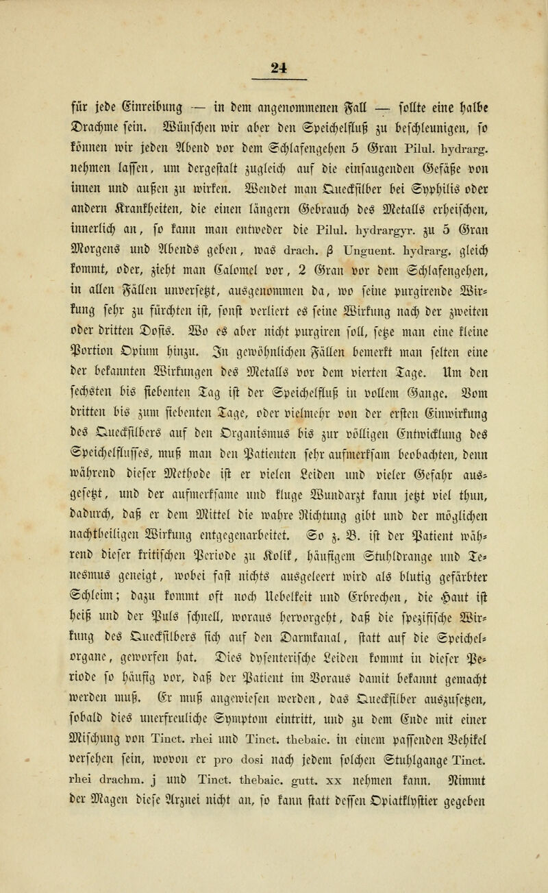 für jet)e dinrethmg — in bem eingenommenen ^att — fottte eine ^alU ^rac^me fein. SBünfc^en wir alnx ben 6pet^elflu^ S^ Befc^Ieunigen, ]o fmtnen unr jeben 5(Benb »or bem '^(^lafenge^en 5 ®ran Pilul. hydrarg. nehmen laiJen, um bergeftalt ^ugtetc^ auf bte einfaugenben ®efä§e ijon innen unb aufen p mrfen. SBenbet man Ouetfftfkr M Svip^ix^ ober önbern ^ranf^etten, bte einen längern ©etrauc^ beö ^daM er^eif(^en, innerlich an, fo fann man entmeber bie Pilul. liydrargyr. ^u 5 ©ran 2)Zorgenö unb 5tbenb^ geBen, ma^ drach. ß Unguent. hydrarg. glei^ fommt, ober, §te^t man Momel üor, 2 ®ran »or bem (Schlafengehen, in allen Ratten unuerfe^t, aufgenommen ^a, wo feine ^jurgirenbe 2Öir* !ung fel;r ^u fürchten ij^, fonfi t^erliert e^ feine SBirfung nad) ber ^weiten ober brüten 2)op. ^o e^ aber nic^t :purgtren foU, fe^e man eine fleine Portion C^ium ^inju. 3n gemö^nli^en gäüen Bemerft man feiten eine ber Befannten SSirfungen be^ ^JiäaM i?or bem oierten Slage. Hm hm fec^öten m fteßenten 2:ag ijl ber Speichelfluß in ijollem ®ange. O^om brüten Bio ^um ficbentcn 2:age, ober oielme^r t)on ber erjien ©inunrfung be^ DueiffüBerö auf ben Crgani^mui? Uß ^ur oölligen @ntir»i(flung beö Speic^elflujfe^, muß man ben Patienten fetjr aufmerffam koBad)ten, benn n)äf)renb biefer methohe i\t er »ielen :geiben unb Bieter ®efa[;r au^:^ gefegt, unb ber aufmcrffame unb finge SBunbar^t fann je^t Diel t^un, baburc^, ha^ er bem MtUl bie u^afjre Oiidjtung gi&t unb ber mögad)en nac^tßeiligen SSirfung entgegenarinntet. So ^. S. ift ber Patient wäh' renb biefer früif^en ^eriobe §u Äolif, häufigem Stuf;Ibrange unb Je* neömug geneigt, ivotei faft ni^t^ ausgeleert mirb aU Blutig gefärbter S^Ieim; ba^u fommt oft nod) IteBelfeü unb ©rkedjen, bie ^aut ifi ^eiß unb ber ^ulg fi^nell, uuuauS Berüorge&t, ta^ bie f^e^ifif^e SSir* !ung beS OuedftlBcrS ftd; auf hen X)axnxfanai, ftaü auf bie Spei^ef* Organe, geuu^rfen l)at ^u^ bi)fenterifc^e Seiben fommt in biefer *:]Se* riobe fo ^äuftg »or, baß ber Patient im 35orauS bamü Befannt gemacht werben muß, (£r muß angemiefen werben, ha^ DuedjtiBer auö^ufe^en, foBalb bieg unerfreulidje Symptom eintriü, unb ^u bem dnht mit einer Sllifc^ung oon Tinct. rhei uub Tinct. tliebaic. in einem )3ajfenben SSe^ifel »erfe^en fein, wooon er pro dosi naä) jebem foldjen Stufjigange Tinct. rhei drachm. j UUb Tinct. thebaic. gutt. xx nehmen fann. Stimmt ber iökgen biefe 3Ir^nei nici)t an, fo fann \iaü befl'en Opiatfl^ftier gegeben
