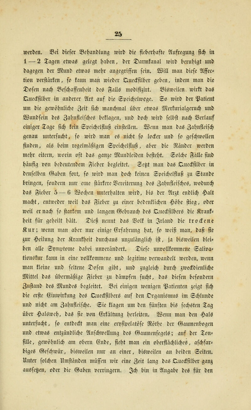 njcrben. Sei tiefer 33e^aiib(img iinrb bte fieberhafte Olufregiing [xä) in 1 — 2 2;ageu üwaß gelebt I;aBen, ber 2)arm!anal wirb beruhigt unb bagegen ber SWunb etwaö me{)r angegriffen fein. SBill man biefe 5lffec* tion »erftärfen, fo fann man mieber Ciuecffil&er geben, inbem man bic ^üfen naä) Sefc^affen^eit beö %aü^ mobifi^irt. 23i^UHnIen. trirft t>a^ Cinecfftlber in anberer 5(rt anf bie (Speii^elirege. So wirb ber ^^atient lim bie gen>ö^nlicf)e ßtnt ficf) man^mal über Hwaß SJ^erfurialgeru*^ unb SBunbfein beö 3^if'Hffeifcf)e^ Belagen, nnb bod) wirb felOji na^ 23erlaiif einiger 2:age ]xä) fein epetcf)elflu§ einfteden. 2öcnn man haß Sai^n\ld]ä) genau xmterfui^t, fo wirb man e^ nicfjt fo locfer unb fo gefcf)Wo[Ien finben, al^ Beim regelmäßigen S^eidjelfluß, aber bie O^iinber werben mebr eitern, worin oft \)aß gan^e 9JlunbIeiben befielt, eolcfie %aüt finb :^äuftg i?on bebeutenbem ^^ieber begleitet. Se^t man haß Duedfilber in benfelben ®aben fort, fo wirb man bocf) feinen Speii^elfluß §u ^tanhe bringen, fonbern nur eine ftärfere a^ereiterung beö 3^^i)i^fffifc^e^, wobur^ haß gieber 5 — 6 2öod)en unterhalten wirb, Uß ber 5tr^t enblic^ «^alt mai^t, entweber weil haß ^'yieber ^u einer bebenflic^en ^öht jiieg, ober weil er nac^ fo ftarfem unb langem ®ebraud) heß D-uecfftlber^ bie ^ranf* beit für ge(;eilt bält. 2)ieß nennt haß 2^olf in ^sxianh bie trocfenc Äur; wenn man aber nur einige (grfabrung i)at, fo wei§ man, ha^ jtc ^ur «Teilung ber Äranf^eit burdjau^ un^ulängli^ iji, ja bisweilen blei* htn alle Sömptome babei unoeränbert» ;t)iefe unüotlfommene Saliöa* tions^fur fann in eine öollfommene unb legitime oerwanbeli werben, wenn man fleine unb feltene 2)ofen gibt, unb ^ugleic^ bur^ jwecfbienli^e 2}?ittel haß übermäßige lieber §u bäm^jfen fuc^t, baö biefen befonbern ßuftanb htß 3)?unbeg begleitet. 33ei einigen wenigen Patienten §eigt ]\<i) bie erfte dinwirfung heß Duetfftlberö auf ben Organit^muö im ec^lunbe unb ni^t am ßiibnfleifc^e. @ie flagen um ben fünften bi^ fecl;^ten 2:ag über ^al^we^, haß fte »on drfältung I;erleiten. 2öenn man ben ^alß unterfuc^t, fo entbecft man eine en}ftpelatöfe ^ötbt ber ©aumenbogen unb etmaß entjünblic^e 5(nfc6weIIung heß ©aumenfegelö; auf ber Jon- pe, gewöbnlicl) am obern @nbe, jtef)t man ein oberfläcf)licf)ei, afrfjfar- bige^ ®efcl)Wür, bisweilen nur an einer, bisweilen an hdhm Seiten. Unter folc^en llmftänben muffen wir eine 3^ii lfl«g haß Cuecffilber gan^ auöfe^en, ober hk @aben i>erringern. 5d) bin in Eingabe hiß für ben
