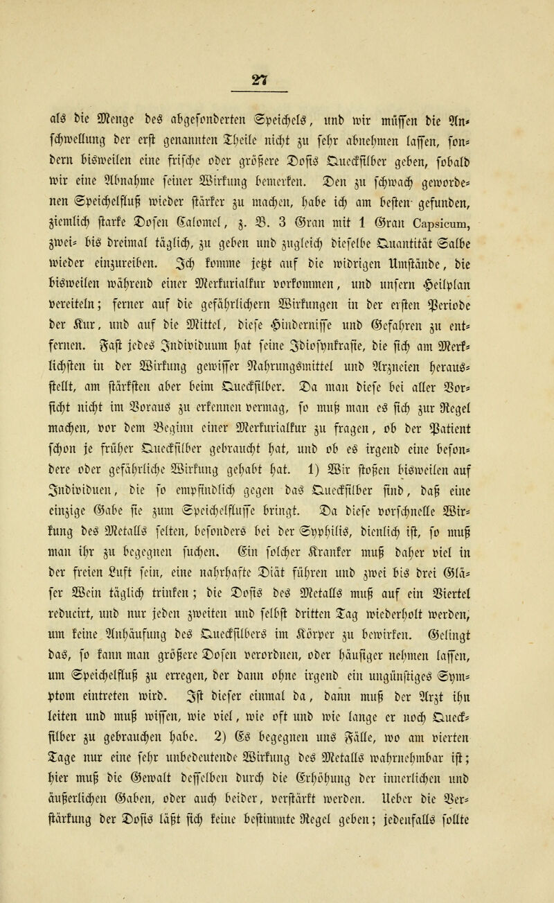 a\^ bte 9}?enge beö abgefcnberten (S^et^el^, itnb it)tr muffen bte 5(n* fc^metlung ber erji genannten %i)dk md)t p fe^r a&nebmen lajfen, fon* berii bign.>etlen eine frifc^e ober größere ^ojtg CiuedjtfBer geten, foBalb txnr eine 5I0na^me feiner SBirfuug kmerfen. 3)eu jii f^ipa(^ gemorbc* neu 8^ei^elflu^ t^ieber j>är!er ju ma^cii, l;a&e t^ am {»efteir gefuitben, giemti^ j^arfe iDofeii Salomel, ^. 33. 3 ®xan mit 1 ®ran Capsicum, p)d' :6iei bretmat tääli(^, ^u gef»en unb juglei^ btefe(l>e Quantität vSalbc iineber ein^ureikn. 3^ !omme je^t auf bie n)ibrigen Umftänbe, bie Bisweilen tt)äf)reub einer 5IFfer!uriaIfur »ürfommen, unb unfern «^eüplan »ereiteln; ferner auf bie gefäl;rlic^ern SÖirfungen in ber erjien ^eriobe ber £ur, unb auf bie Ttitki, biefe ^iubernijfe unb ®efaf;ren §u ent* fernen. '^a\t jebe^ 3nbi»ibuum ^at feine 3bioft?n!rafie, bie jtc^ am SO^er!^ Ii($ften in ber SÖirfung gemifer Df^a^rungömittel unb 5tr^neien fieraug* fteEt, am jtärfften akr beim Duecfjtlber. 2)a man biefe bei aßer 35or* jtd)t nid)t im 35orauö p erfennen vermag, fo mu^ man eö ftcf) jur 9ftegel machen, üor bem 33eAtnn einer SO^erfurialfur ^u fragen, oh ber Patient fd^on je früher Ciuec!|i(6er gebraucht ^at, unb ob e^ irgenb eine befon* bere ober gefät^rlic^e Söirfung gehabt f)at 1) 2öir fto^en biömeilen auf 3nbi\)ibuen, bie fo empfinbli(^ gegen t)a^$ duedjtlber ftnb, ha^ eine einzige ®(\Ih fte ^um (Speid)elf(ujfe bringt. !Da biefe »orfcf)nelIe 2öir* !ung beö SDJetadsg feiten, befonbers bei ber (S^p^iii^, bicnlid) ift, fo muf man i^r p begegnen fuc^en. (Sin folcber Äranfer mu§ baber üiel in ber freien Suft fein, eine na^r^afte 2)iät führen unb ^mei bt^ brei ®ih fer SSein täglich trinfen; bie 2)ofig beg Tlttaü^ muf auf ein 25iertel rebucirt, unb nur jeben ^weiten unb felbft britten Za^ n^ieberbolt ti?erben, um feine 3(nf)äufung be^ Duecfftlber^ im Körper §u ben>irfen. ©elingt bag, fo fann man größere ^ofen i?erorbnen, ober ^äujtger nel)men lajfen, um «Speicfielftuf ^u erregen, ber bann o§ne irgenb ein ungünftigeö @^m* :ptom eintreten iDirb. ^\t biefer einmal ha, bann mu§ ber ^tr^t i^n leiten unb mu^ ioijfen, toie »iel, u>ie oft unb ir»ie lange er noä) Ouetf- jtlber p gebrauchen ^aht. 2) @ö begegnen unö gäde, wo am maten Za^t nur eine fet)r unbebeutenbe SSirfung beö MdaiU n^abrnebmbar ift; I)ier mu§ bie ®en)alt beffelben burc^ hu ©r^ö^ung ber xnnerli^en unb äu§erli(^en ©aben, ober au^ beiber, üerftcirft merben. Heber bie 35er' prfung ber ^o]iß (äft fic^ feine beftimmte Spiegel geben; jebeufaÜö foüte