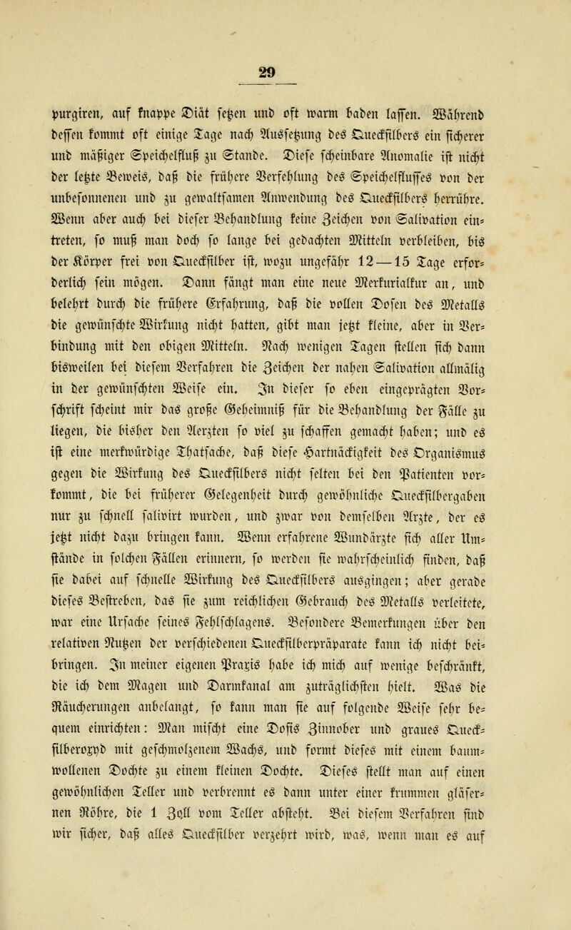 ^urgtren, auf fitap:pe iDiät [e^en unb oft warm f^aben lajfen. SSäh'enb befeu fommt oft einige Za^t na^ 5(ug[e^itng beö Ductfftl&erö ein jti^erer itnb mäßiger @))ei(^elflu§ §u ©tanbe. 3)ie[e f^einf'are 9(nomaIte ift nic^t ber le^te Senieisg, ha^ bie frühere 35erfe:^hing be^ 6peic^elfluffeö Don ber unbefonnenen unb ju gen^altfamen 5(nu^enbung beö Oueiffil&er^ ^errüke. SSenn af^er au^ Bei biefer Se^nblung feine 3tnc^en 'üon @aIi»ation ein* treten, fo mu^ man boc^ fo lange :6ei gebauten 3JiitteIn öcrBIei&en, U^ ber ^ör^er frei ton Cuedfilber iji, xco^xi ungefäf)r 12 —15 Sage erfor* berlic^ fein mögen, ^ann fängt man eine neue SD^erfurialfur an, unb 6elef)rt burc^ bie frühere (grfa^rung, i>a^ bie üollen 3)ofen be^ 9J?etaIlg bie gemünf^te Sßiriung nid)t hatten, gibt man fe^t fleine, aber in 25er- binbung mit ben oBigen ^Tdtteln. ^a^ u>enigen Sagen fteüen jtc^ bann Bi^meiten Bei biefem 95erfal;ren hu Sää)^n ber na^en ©aÜDation altmätig in ber getvünfc^ten SSeife ein, 3n biefer fo eBen eingeprägten SSor* f(^rift f^eint mir ha^ gro^e ®e6eimni§ für bie 5^ef)anblung ber Bälle §u liegen, bie M^Ber t>m 3(er^ten fo ml ^u fc^affen gemadit BaBen; unb e^ tji eine merfunirbige Sf)atfac6e, ha^ biefe ^artnätfigfeit be^ Crgani^mu^ gegen bie SSirfung beö DuetfjttBerg mä)t feiten Bei ben Patienten üor- fommt, bie Bei früherer ®elegenl;eit burcB gemöBnli^e CiueifjtlBergaBen nur ju fc^netl fali»irt mürben, unb jmar t)on bemfelBen 5(r,^te, ber eö je^t mä)t ba^u Bringen fann. Söenn erfahrene SÖunbärjte fiä) aEer Hm* jtänbe in fol(^en Ratten erinnern, fo merben fte maBrf^einlicf) ftnbcn, ha^ jte baBei auf f^neEe Söirfung beö OuecffilBerg ausgingen; aBer gerabe biefeg ^eftreBen, ha^ fte ^um rei^lic^en ®eBraud) beö dJldali^ oerleitete, mar eine UrfacBe feinet Bef;If^(agenö. 33efonbere 23emer!ungen uBer ben relativen 9^u|en ber i)erfcf)tebenen OuecfjtlBerprä^arate fann icB nid)t Bei* Bringen. 5n meiner eigenen ^ra^iö ^Be i^ mid) auf menige BefcBränft, bie i^ bem Sötagen unb 3)armfanal am 5uträg{icE)ften Bielt. 2öaö bie SRäu^erungen auBelangt, fo fann man jte auf folgenbe Sßeife fe^r Be- quem einri^ten: ^an mif^t eine 2)oftg 3tnnoBer unb grauet ^mä^ filBeroj^b mit gefc^mofjenem Söac^ö, unb formt biefeö mit einem Baum* njoüenen ^oä)tt §u einem fleinen 2)oc^te, 3)iefeö \küt man auf einen gemö{)nti(^en SeEer unb t?erBrennt e^ bann unter einer frummen gtäfer* neu OiöBre, hk 1 3qII ijom Setter a^kl)t 95et biefem 3^erfaBren ftnb wix ftc^er, baf alleö DuedfttBer »er^e^rt mirb, irag, menn man e^ auf