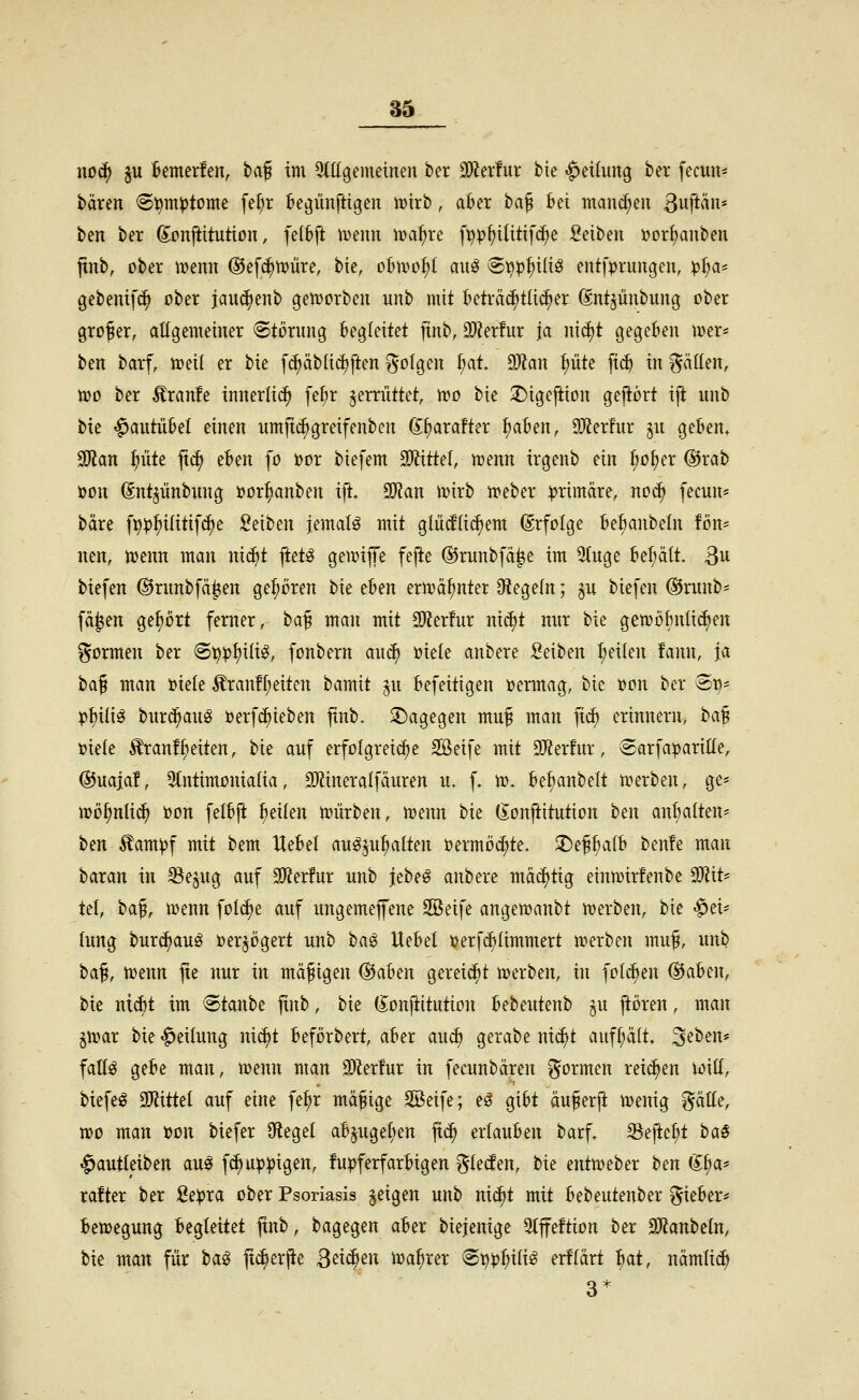 no(^ pi Bemerfen, baf im ^tügenietnen ber 3)Zer!ut bie «Leitung ber fecuu* baren ^^m^tome fe^r k^iinftigen mirb, ater ba^ bei mannen ßuftii«' ben ber ß^onftitution, feltft meint toa^xt fijv^ilitifc^e Seiben »or^anben jtnb, ober Jt>enn ©efc^njüre, bie, ot^n^o^t auö ®t^^{>ili^ entfprungen, pl)a' gebenifc^ ober janc^enb gemorben unb mit kträc^tlii^er CM^ünbung ober großer, allgemeiner Störung begleitet jtnb, Tlnfnx ja n\ä)t gegeben ioer^ ben barf, Joeil er bie f(i)äbli(^ften i^olgen ^at ^Jlan f)ük p^ in fällen, n?o ber Äranfe innerlich febr gemittet, wo bie ÜDigeftion geftört ift nnb bie '^autiibet einen nmjti^greifenben ß^arafter ^aben, SWerhir ^u geben» ^an ^üte ft^ t^m fo üor biefem SOi^ittel, n>enn irgenb ein ^o^er ®rab öon ^nt^iinbung »or^anben ift. 9D?an ivirb meber primäre, no^ fecun* bare fp^^ilitifdje Seiben jemalö mit gliidüc^em Erfolge bet;anbeln fön- nen, njenn man ni^t ftetö getvijTe fefte ©runbfä^e im 5(uge bef;ält. 3u biefen @rnnbfä|!en gehören bie eUn ern?ä^nter Otegefn; ^u biefen @rnnb= fä^en gehört femer, ta^ man mit SRerfur nid^t nur bie gemöBnlidien formen ber 6^^f)ili^, fonbern aui^ oiele anbere Seiben :^eilen fann, ja ta^ man t)iele Äran!f;eiten hamit ju befeitigen oermag, bie »on ber @^* p^iliö buriS^aug üerfd^ieben jtnb. dagegen muß man fic^ erinnern, t)a% i)ie{e ^ranf^eiten, bie auf erfolgreiche Sßeife mit SKerfur, Sarfa:pariIIe, ®uaja!, 9lntimonia(ia, 3)ZineraIfäuren u. f, m. belianbelt merben, ge= mö^ntii^ uon felbjl feilen njürben, menn bie (Jonftitution ben aufhalten- tm ^am^f mit bem Hebel au^^u^alten »ermöc^te. ^^^alh benfe man baran in ^e^ug auf 9}Zer!ur unb jebeö anbere ma(^tig einroirfenbe a}?it* tel, baß, iüenn foI(^e auf ungemejfene SBeife angewanbt n^erben, bie -^ei* lung burc^auö i)er^ögert unb ha^ Uebet ijerfc^ümmert u^erben muß, unb t>a^, menn fie nur in mäßigen ®aben gereicht merbeat, in fotcf^en ®aben, bie ni($t im Staube finb, bie (lonftitution bebeutenb §u ftoren, man §n?ar bie «Teilung ni^t beförbert, aber au^ gerabe nid)t auff;äft. 3^ben* fattö gebe man, menn man Mntnx in fecunbären formen reichen Witt, biefen 3)Zittet auf eine fe^r mäßige SBeife; eö gibt äußerji menig ^ätte, voo man )oo\x biefer Otegel abjugefien jtc^ erlauben barf. Seftcf^t ha$ ^autieiben au^ fc^up^igen, !u|)ferfarbigen ^lecfen, bie entmeber bm (ll)a' rafter ber Se^ra ober Psoriasis geigen unb nic^t mit bebeutenber lieber* bemegung begleitet jxnb, bagegen aber biejenige 5tffeftion ber 9)?anbeln, bie man für i>a^ jtc^erjte Sä6)m \m^xn S^^j^ili^ erflärt ^at, nämlic^ 3*