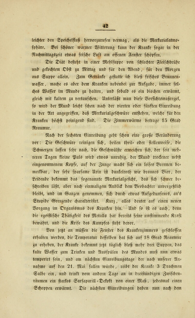 leichter hm 8^etcf)elflitJ I;eri)Drjurufeit i?erma(^, aU- btc 3)?erfuriö(atmo* fp^äre» Sei fd)öiter warmer Söitterun^ tann ber Traufe fpgar in ber ^a^mitta^^tit ttwa^ frif^e :8uft am offenen ^enjler fd;öpfen. ;Die 2)tät Befielt in einer 9J?e^(fup^)e i>on f^(ed)ter i5(ei[^brüf;c wnb ö^!od{>tem Ol^ji ^u 9)?ittatj unb für ben ^Il^enb, für hm aJlorgen axi^ ^n)ßpt aUm. 3««^ @eträn!e ^ejlatte xä) Uo^ frifc^eö Brunnen* tvajfer, mac^e eö a6er bem Äranfen nebenbei jur 5(ufgabe, immer ]ch djeö Söaffer im 9[)?unbe ju galten, unb foBalb eö ein Biöc^^en ern^ärmt, gleich mit !a(tem ju üertaufc^en» Unterläßt man biefe S^erfii^tömafregeT, fo wirb ber a)?unb leicht f^cn nac^ ber »ierten ober fünften Einreibung in ber 5(rt angec^riffen, ha^ CO?erfuriaIgef(i)Würe entjie^^en, wel^e für beu Giranten i)öä)\i peinigenb ftnb, ^ie 3intmerwärme betratje 15 ®rab 9fteaumur. ^aä) ber fec^^ien Einreibung gel;t fc§on d\u grofe SSeränberung ücr: ;Die (Bt]ä)\vüx^ reinigen jtc^, r;ei(en t^eil- ober ftellenweife, bic ®(^mer^en (ajfen fe^r mä), bie ©efi^wüljie erweidjen ficf), ber feit mef)- reren 3^agen fleine ^ul^ wirb d\im^ unruhig, ber 2}?unb trccfencr netft eingenommenem Äo^fe, auf ber 3^^H^ ma^t fid; ein leife^ ^Brennen Bc- merfBar, ber fe^r f^arfame Xlrin x\t bunfetrotf; wie Braune^ Sier, ber geibenbe Befommt ha^ fogenannte !0?er!uriaIgejtcf)t, ha^ fxä) fd)wer be- fi^reiben lä^t, aBer nad) einmaligem 5(nbltcf bem Seobacbter uuöerge^lid) Uixbt, unb im ©anjen genommen, ftd) burc^ dwa^ 2(ufgebunfeneg, a\V^ Stu^ibe ©ren^enbe c^arafteriftrt. 5lur^, aÖeö hmtd auf einen neuen SSorgang im Drgani^muö be^ ^ranfen ^in. Itnb fo iji eg auc^, benn hk egoiflifdje 3;f>ätig!eit beö 9J?etaftg f;at Bereite feine umftimmenbe Äraft Bewahrt, unb bie ilrife beö Äampfeö j^e^t betoor. 3Son je|t an muffen hu f^enfter beö ^ranfen^immerei gefd)Ioffen erf)a{ten Werben, bie Jem^jeratur beffelben ^at fic^ auf 18 ©rab 3f?eaumur ^u er^eBen, ber 5lran!e Befommt je^t tägli^ blo^ mcf;r brei Suppen, ha^ Mü 5Q5affer ^um S^rinfen unb 2(uöfpü(en beö DJlunbcg mu^ nun d^CL§ tem^eriri fein, unb am näd)ften EinreiBungötage ber nad; unferer 5tn= nafjme auf ben 21. Tlax fallen würbe, reibt ber 5lran!c 3 2>racbmen ^albe ein, unb trinft »om aubern 2;age an in breiftünbigen 3^i^ifcbfit^ räumen ein flarfeö <Sarfa^arill -- ^efoft »on einer 3Jla§, jebeömal einen ^c^oijj^eu erwärmt, ^ie näd)ften Einreibungen i)ahm nun na^ bem