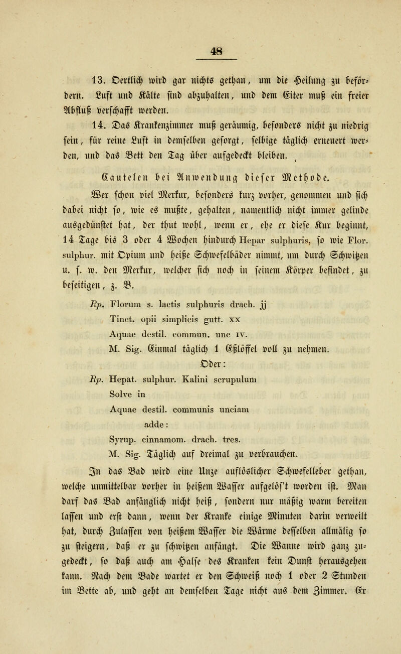 13. OnÜx<S) ivirb gar nii^tö get^an, um bie «^eifimi; §u kför* bern. Suft unb Äälte ftub aBju^alten, uub bem (Eiter muß ein freier 9l6f[uJ i)erf^afft tverben. 14. $Daö £ran!eitji«imer muß geräumig, Befouberö nic^t ^u ntebrig fein, für reine Suft in bemfelkn geforgt, felHge täglich erneuert u?er* ben, unb ta^ ^ät ben Stag über aufgebest Gleiten. dautelen bei 5tn)x)enbung biefer 3^^tf)ot>e, SBer f(J)on toiel SO^ierfur, befonber^ furj öor^er, genommen uaib fic^ babei nic^t fo, \vk eö mufite, gel)alten, nament(i(^ nic^t immer gelinbe au^gebünftet Ut, ber t^ut n)o^(, mmi er, el)e er biefe Äur beginnt, 14 2;age bi^ 3 ober 4 Sßoi^en t;inburt^ Hepar sulpLuris, fo ivie Flor, sulphur. mit O^ium unb {;eije 6c^ivefelbäber nimmt, um burd) ®(^u?i^en u. f. U). hm 3)Zerfur, u^elc^er fxc^ noä) in feinem £ör:per beftnbet, ^u befeitigen, j. ^. jRp. Florum s. lactis sulphurls drach. jj Tinct. opii simplicis gutt. xx Aquae destil. commun. unc iv. M. Sig. (Einmal täglich 1 (Eßlöffel t)ott ^u nefimen. Ober: Rp. Hepat. sulphur. Kaiini scrupulum Solve in Aquae destil. communis unciam adde: Syrup. cinnamom. drach. tres. M. Sig. Släglii^ auf breimat ju verbrauchen. 3n ta^ ^at) tvirb eine Unje auflö^Iii^er Sc^mefeKeber getban, ujel^e unmittelbar tJor^er in ^eijem äöaffer aufgelöft n)orben ift. 9)Zan barf t>a^ ^at> anfänglich ni^t ^eij, fonbern nur mäpig Jvarm bereiten lafen unb erft bann, n?enn ber Äranfe einige SD^inuten barin t)ern?eiit Ijat, burc^ Bulajfen »on Reifem Söajfer bie Söärme bejfelben aEmälig fo ju peigern, ha^ er ju fc^nji^en anfängt, ^ie Söanne ujirb gan^ ^u* gebebt, fo ha^ auc^ am §alfe beö Traufen fein ^unft ^erauöge^en fann. 9iac^ bem ^ah^ njartet er hm ^ä)m\^ noc^ 1 ober 2 Stunben im ^dk ah, unb ge^t an bemfelben 3:age nic^t au^ bem B^ntmer. (Er