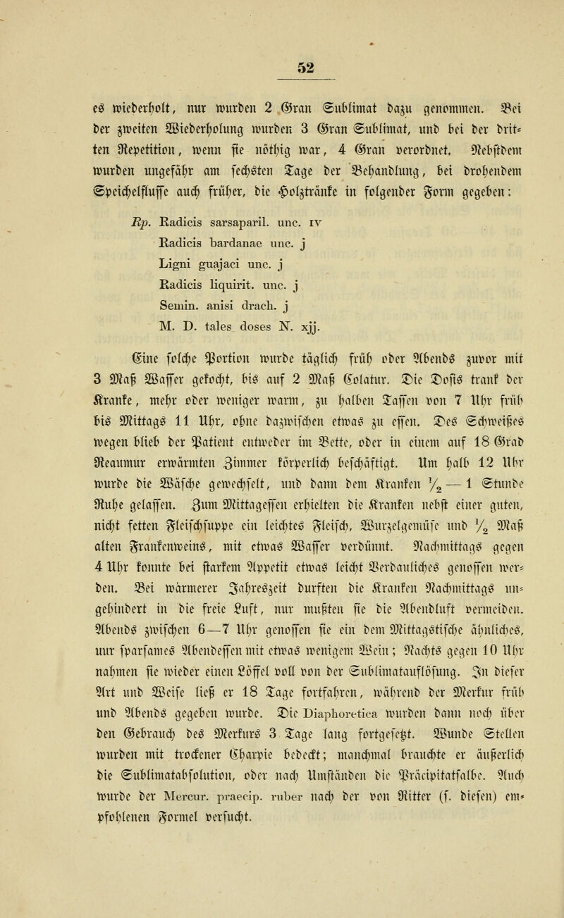 t§ mebcr^olt, nur mtrben 2 ®ran SuMimat baju genommen, ^ei ter ^tt)eiten SSieber^oIung njurben 3 @ran (Sublimat, unb bei ber brü- ten 9fle))etition, tvenn jte nötf;ig tvar, 4 ©ran »erorbnet, DZebftbem tvurben ungefähr am fec^öten Xa^t ber 5^el;anblung, Bei bro(;enbem 'S^eid^elflufe auc^ früf;er, bie «^ol^tränfe in folgenber gönn gegeben: Rp. Kadicis sarsaparil. unc. iv Radicis bardanae unc. j Ligni guajaci unc. j Radicis liquirit. unc. j Semin. anisi drach, j M. D. tales doses IST. xjj. (Sine fcl^e Portion tt)urbe täglich früf) ober OtBenbö ^ut?or mit 3 ma^ SBafer gefönt, m auf 2 2)kf golatur. 3^ie ^oft^ trau! ber Traufe, me^r ober n>emger ivarm, ^u {;a(ben Za]]ni r>on 7 Xtbr früb bi^ 9)iittag^ 11 U^r, obne ba^unf^en efcoa^ ^u efen. 2)e^ €*tiHn^pö tvegen blieb ber Patient eutuu-bcr im^ette, ober in einem auf 18 ®rab 9leaumur ermannten 3tmmer !ör)jer!i<^ befd)äftigt. Um i)alh 12 Ubr tvurbe bie SBäfcbe geu^ed)felt, unb bann bem Traufen Yg—1 (Stunbe 9^ut;e gekjfen. ßum SO^ittageffen erhielten bie Traufen nebft einer guten, n\6)t fetten ^teifc^fu^)^e ein leic^teö ?5teifd), SÖurjelgemüfe unb y^ 93Za§ aitm ^ran!entt;einö, mit dwa^ SBafl'er »erbünnt. 9f?adimittag^ gegen 4 ll(;r fonnte bei ftarfem 5(ppetit dtoa^ Ieid)t 2?erbaulic^eg genojfen mer= ben. 5Bei märmerer 3af)reö^eit burften bie Traufen Sf^acbmittagö un* gebinbert in bie freie :^uft, nur mußten fie bie 5lbenbluft »ermeiben. 5lbenbö §unf(J)en 6—7 lli)x genoffen fie ein bem 93?ittagötifd)e äbnfidjeö, mir fparfamcg QXbenbejfen mit dwa^ mentgcm SSein; ^aä)t^ gegen 10 llbr naf)men jie mieber einen Söffet i?oII t?on ber Subiimatauflöfung. 5n biefer 5(rt unb SSeife Iie§ er 18 Jage fortfahren, Jräbrenb ber S)?er!ur fn'ib unb 9tbenbö gegeben mürbe, ^ie Diaphoretica mürben bann ncd) über ben @ebrau(^ beö SDJerfur^ 3 S^age lang fortgefe^t. 3Bunbe ©teüen mürben mit trotfener (i;t)ar^ie bebecft; mam^mal brauste er äu^erlid) bie Sublimatabfolution, ober nac^ Hmftänben bie ^räci^itatfalbe. ?lucb mürbe ber Mercur. praecip. ruber nad? ber t)on O^itter (f. biefen) em* :pfoI)Ienen ?^ormet »erfuc^t.