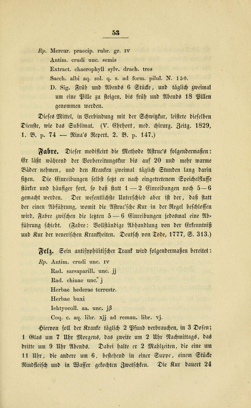 Rp. Mercur. praecip. rubr. gr. iv Antim. crudi unc. semis Extract. cliaerophyll sylv. drach. tres Sacch. albi aq. sol. q. s. ad form, pilul. N. 150. D. Sig. %xvi^ unb ^Benbö 6 «Stütfe, unb tägli^ ^hjeimat um eine $tEe p jieigen, V\^ frü|i itnb 5l6enb^ 18 Rillen genommen tt)erben. !r){efeö 2)ltttel, in SJerBinbung mit ber (Sc^tui^fur, teijiete btefelBen ^tenjle, tvie t>Oi^ (Sublimat. (V. (g^r^ort, meb. ^irurg. ^txto^. 1829, 1. 5B. p. 74 — gtina'g Olepert. 2. 33. p. 147.) ^aBte* ^Diefer mobiftcirt bte a)lett;obe 3(jhuc'^ fölgenbermafen: ®r läft Vüä^renb ber S^orBereitungöfur Bio auf 20 unb me^r marme ^dber nel;men, unb ben Äranfen jmeimal tägltc^ Stunben lang barin jt^en. 3)ie &reiBungen felBft fe|t er nac^ eingetretenem ^^ei(f)elfluffe jiärfer unb puftger fort, fo \)Ci^ \iOiii 1 — 2 ©nreiBungen noc^ 5—6 gema(^t n^erben. ;t)er mefentli^fte Unter[(^ieb aBer ift ber, t^a^ ftatt ber einen 5tBfü^rung, tüomit bie 5(p:ruc'[^e Äur in ber Sieget Befc^Iojfen n?irb, f^aBre ^tvifc^en bie k'%ttn 5 — 6 (SinreiBungen iebeömat eine 5(B* fü(;rung [c^ieBt. (^aBre: SSoUftänbige 5lB^anbIung öon ber (grfenntnif unb ^ur ber üenerifc^en Ä'ran!{)eiten. 2)eutf<^ üon Z^'^t, 1111, 6. 313.) gclj* Sein antii>p^i(itif^er 2;ran! n>trb folgenbermaf en Bereitet: Rp. Antim. crudi unc. iv Rad. sarsaparill. unc. jj Rad. chinae unc.° j Herbae hederae terrestr. Herbae buxi lehtyocoU. aa. unc. j(3 Coq. c. aq. libr. xjj ad reman. libr. vj. ^iertjon [oE ber Äranfe tägli^ 2 ^funb »erBrauc^en, in 3 25ofen; I (S5Iag um 7 U^r 9)?orgen^, \)<a^ pitxit um 2 U^r S^ac^mittag^, ^<^^ britte um 9 U^r 5IBenb^. :DaBei §alte er 2 SO^a^I^eiten, bie eine um II Uf;r, bie anbere um 6, Beftef)enb \\\ einer ®uppe, einem Stiide Ottnbfteifdj unb in Söajfer gefeilten ßtvetfctjfen. 2)ie ^ur bauert 24