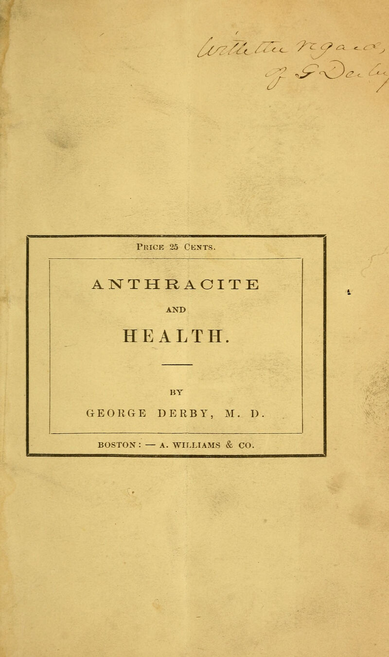 faz/A ■'■'<<- ■■■ ■ £■ e. Price 25 Cents. ANTHRACITE AND HEALTH. BY GEORGE DERBY, M. D. BOSTON : — A. WILLIAMS & CO.