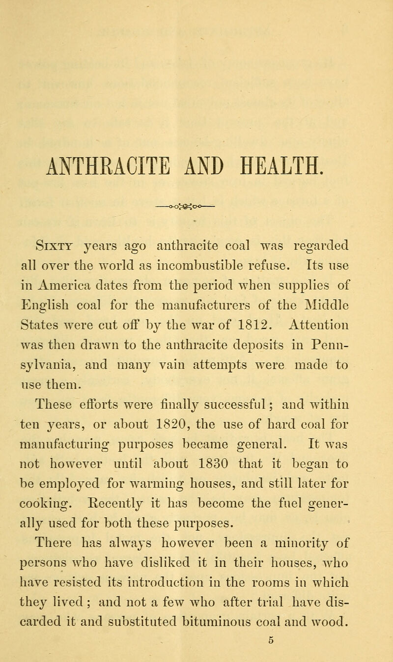 ANTHRACITE AND HEALTH. 5^4c Sixtt years ago anthracite coal was regarded all over the world as incombustible refuse. Its use in America elates from the period when supplies of English coal for the manufacturers of the Middle States were cut off by the war of 1812. Attention was then drawn to the anthracite deposits in Penn- sylvania, and many vain attempts were made to use them. These efforts were finally successful; and within ten years, or about 1820, the use of hard coal for manufacturing purposes became general. It was not however until about 1830 that it began to be employed for warming houses, and still later for cooking. Recently it has become the fuel gener- ally used for both these purposes. There has always however been a minority of persons who have disliked it in their houses, who have resisted its introduction in the rooms in which they lived ; and not a few who after trial have dis- carded it and substituted bituminous coal and wood.