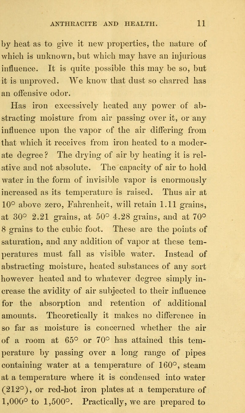 by heat as to give it new properties, the nature of which is unknown, but which may have an injurious influence. It is quite possible this may be so, but it is unproved. We know that dust so charred has an offensive odor. Has iron excessively heated any power of ab- stracting moisture from air passing over it, or any influence upon the vapor of the air differing from that which it receives from iron heated to a moder- ate degree? The drying of air by heating it is rel- ative and not absolute. The capacity of air to hold water in the form of invisible vapor is enormously increased as its temperature is raised. Thus air at 10° above zero, Fahrenheit, will retain 1.11 grains, at 30° 2.21 grains, at 50° 4.28 grains, and at 70° 8 grains to the cubic foot. These are the points of saturation, and any addition of vapor at these tem- peratures must fall as visible water. Instead of abstracting moisture, heated substances of any sort however heated and to whatever degree simply in- crease the avidity of air subjected to their influence for the absorption and retention of additional amounts. Theoretically it makes no difference in so far as moisture is concerned whether the air of a room at 65° or 70° has attained this tem- perature by passing over a long range of pipes containing water at a temperature of 160°, steam at a temperature where it is condensed into water (212°), or red-hot iron plates at a temperature of 1,000° to 1,500°. Practically, we are prepared to