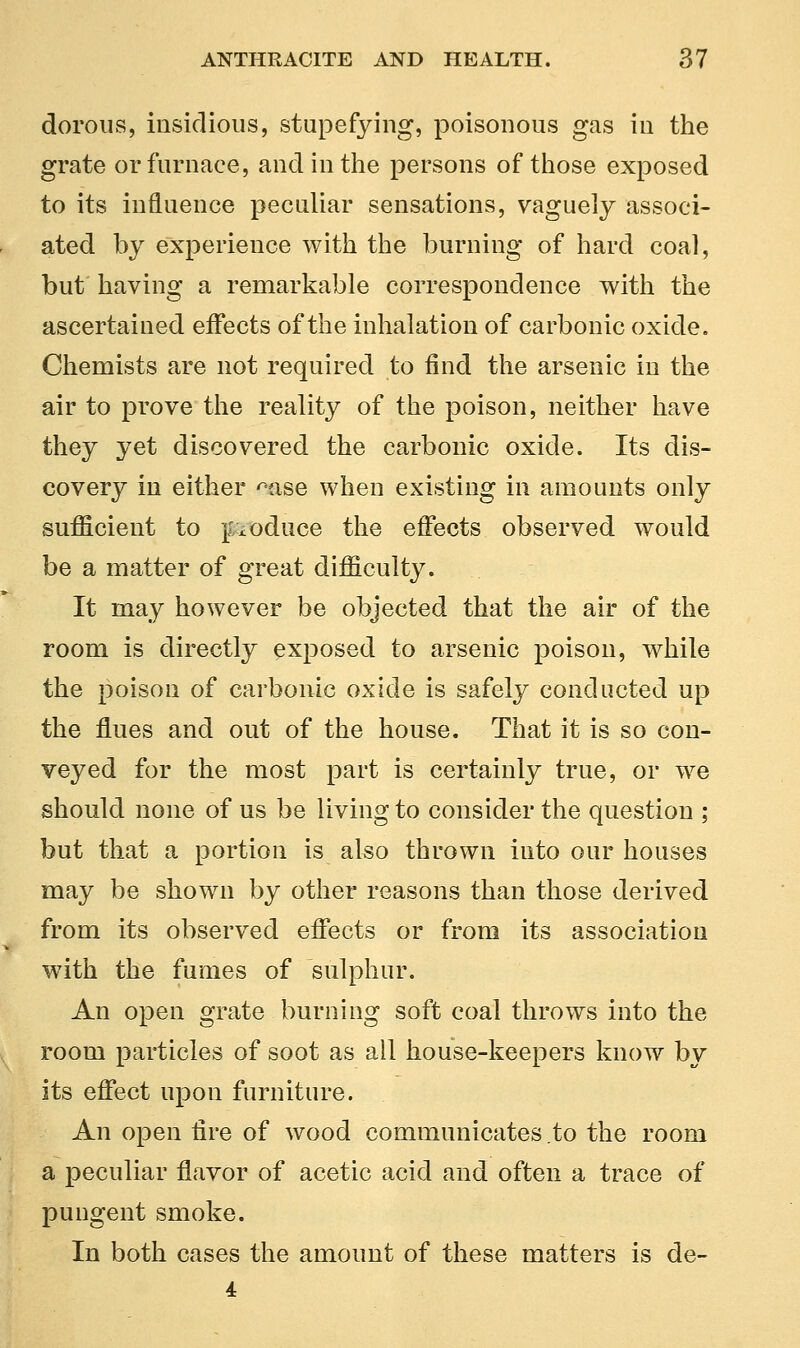 dorous, insidious, stupefying, poisonous gas in the grate or furnace, and in the persons of those exposed to its influence peculiar sensations, vaguely associ- ated by experience with the burning of hard coal, but having a remarkable correspondence with the ascertained effects of the inhalation of carbonic oxide. Chemists are not required to find the arsenic in the air to prove the reality of the poison, neither have they yet discovered the carbonic oxide. Its dis- covery in either ^ase when existing in amounts only sufficient to poduce the effects observed would be a matter of great difficulty. It may however be objected that the air of the room is directly exposed to arsenic poison, while the poison of carbonic oxide is safely conducted up the flues and out of the house. That it is so con- veyed for the most part is certainly true, or we should none of us be living to consider the question ; but that a portion is also thrown into our houses may be shown by other reasons than those derived from its observed effects or from its association with the fumes of sulphur. An open grate burning soft coal throws into the room particles of soot as all house-keepers know by its effect upon furniture. An open fire of wood communicates to the room a peculiar flavor of acetic acid and often a trace of pungent smoke. In both cases the amount of these matters is de- 4