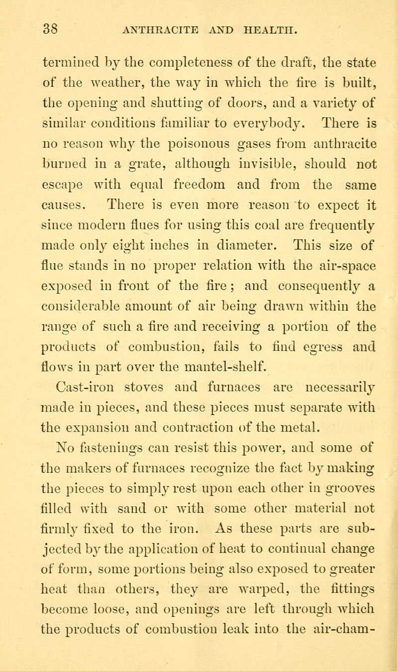termined by the completeness of the draft, the state of the weather, the way in which the fire is built, the opening and shutting of doors, and a variety of similar conditions familiar to everybody. There is no reason why the poisonous gases from anthracite burned in a grate, although invisible, should not escape with equal freedom and from the same causes. There is even more reason to expect it since modern flues for using this coal are frequently made only eight inches in diameter. This size of flue stands in no proper relation with the air-space exposed in front of the fire; and consequently a considerable amount of air being drawn within the range of such a fire and receiving a portion of the products of combustion, fails to find egress and flows in part over the mantel-shelf. Cast-iron stoves and furnaces are necessarily made in pieces, and these pieces must separate with the expansion and contraction of the metal. No fastenings can resist this power, and some of the makers of furnaces recognize the fact by making the pieces to simply rest upon each other in grooves filled with sand or with some other material not firmly fixed to the iron. As these parts are sub- jected by the application of heat to continual change of form, some portions being also exposed to greater heat than others, they are warped, the fittings become loose, and openings are left through which the products of combustion leak into the air-cham-